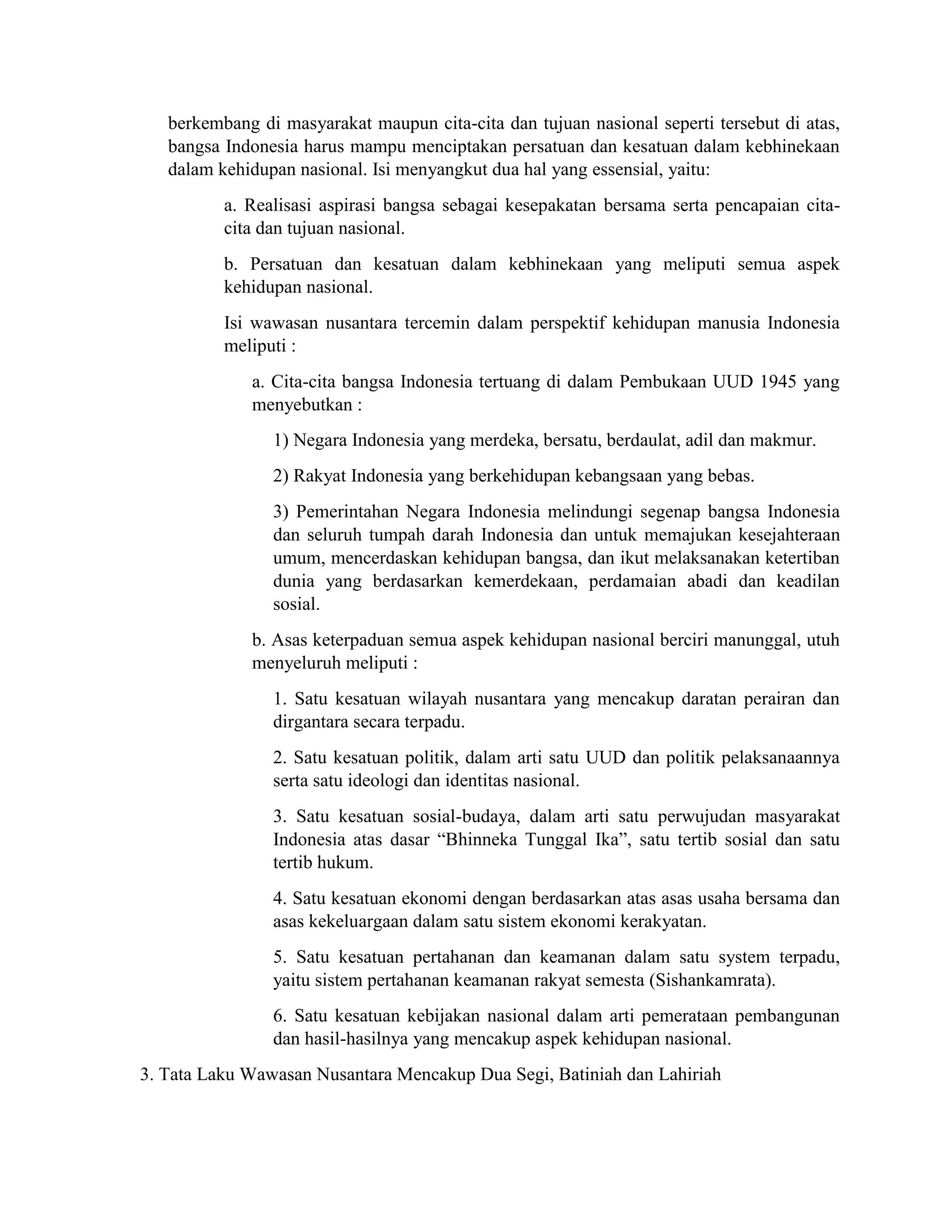 berkembang di masyarakat maupun cita-cita dan tujuan nasional seperti tersebut di atas,
bangsa Indonesia harus mampu menciptakan persatuan dan kesatuan dalam kebhinekaan
dalam kehidupan nasional. Isi menyangkut dua hal yang essensial, yaitu:
a. Realisasi aspirasi bangsa sebagai kesepakatan bersama serta pencapaian cita-
cita dan tujuan nasional.
b. Persatuan dan kesatuan dalam kebhinekaan yang meliputi semua aspek
kehidupan nasional.
Isi wawasan nusantara tercemin dalam perspektif kehidupan manusia Indonesia
meliputi :
a. Cita-cita bangsa Indonesia tertuang di dalam Pembukaan UUD 1945 yang
menyebutkan :
1) Negara Indonesia yang merdeka, bersatu, berdaulat, adil dan makmur.
2) Rakyat Indonesia yang berkehidupan kebangsaan yang bebas.
3) Pemerintahan Negara Indonesia melindungi segenap bangsa Indonesia
dan seluruh tumpah darah Indonesia dan untuk memajukan kesejahteraan
umum, mencerdaskan kehidupan bangsa, dan ikut melaksanakan ketertiban
dunia yang berdasarkan kemerdekaan, perdamaian abadi dan keadilan
sosial.
b. Asas keterpaduan semua aspek kehidupan nasional berciri manunggal, utuh
menyeluruh meliputi :
1. Satu kesatuan wilayah nusantara yang mencakup daratan perairan dan
dirgantara secara terpadu.
2. Satu kesatuan politik, dalam arti satu UUD dan politik pelaksanaannya
serta satu ideologi dan identitas nasional.
3. Satu kesatuan sosial-budaya, dalam arti satu perwujudan masyarakat
Indonesia atas dasar “Bhinneka Tunggal Ika”, satu tertib sosial dan satu
tertib hukum.
4. Satu kesatuan ekonomi dengan berdasarkan atas asas usaha bersama dan
asas kekeluargaan dalam satu sistem ekonomi kerakyatan.
5. Satu kesatuan pertahanan dan keamanan dalam satu system terpadu,
yaitu sistem pertahanan keamanan rakyat semesta (Sishankamrata).
6. Satu kesatuan kebijakan nasional dalam arti pemerataan pembangunan
dan hasil-hasilnya yang mencakup aspek kehidupan nasional.
3. Tata Laku Wawasan Nusantara Mencakup Dua Segi, Batiniah dan Lahiriah
 