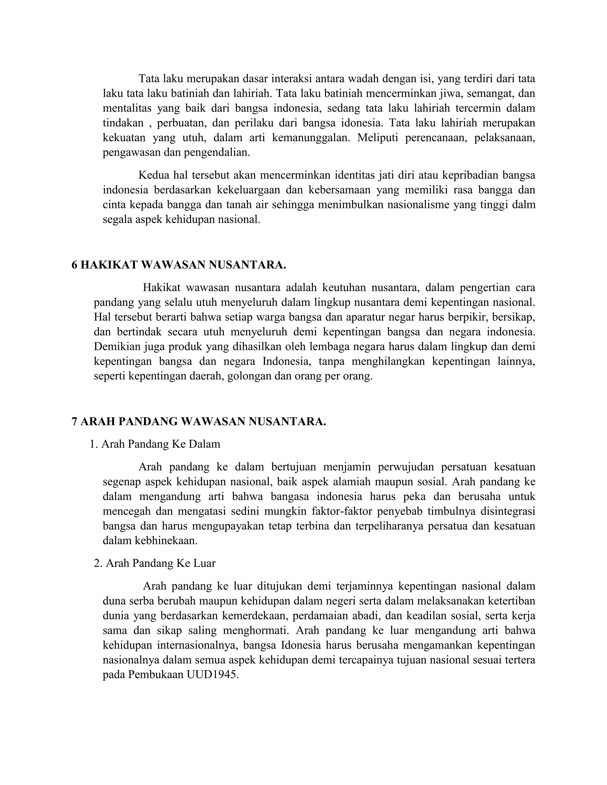 Tata laku merupakan dasar interaksi antara wadah dengan isi, yang terdiri dari tata
laku tata laku batiniah dan lahiriah. Tata laku batiniah mencerminkan jiwa, semangat, dan
mentalitas yang baik dari bangsa indonesia, sedang tata laku lahiriah tercermin dalam
tindakan , perbuatan, dan perilaku dari bangsa idonesia. Tata laku lahiriah merupakan
kekuatan yang utuh, dalam arti kemanunggalan. Meliputi perencanaan, pelaksanaan,
pengawasan dan pengendalian.
Kedua hal tersebut akan mencerminkan identitas jati diri atau kepribadian bangsa
indonesia berdasarkan kekeluargaan dan kebersamaan yang memiliki rasa bangga dan
cinta kepada bangga dan tanah air sehingga menimbulkan nasionalisme yang tinggi dalm
segala aspek kehidupan nasional.
6 HAKIKAT WAWASAN NUSANTARA.
Hakikat wawasan nusantara adalah keutuhan nusantara, dalam pengertian cara
pandang yang selalu utuh menyeluruh dalam lingkup nusantara demi kepentingan nasional.
Hal tersebut berarti bahwa setiap warga bangsa dan aparatur negar harus berpikir, bersikap,
dan bertindak secara utuh menyeluruh demi kepentingan bangsa dan negara indonesia.
Demikian juga produk yang dihasilkan oleh lembaga negara harus dalam lingkup dan demi
kepentingan bangsa dan negara Indonesia, tanpa menghilangkan kepentingan lainnya,
seperti kepentingan daerah, golongan dan orang per orang.
7 ARAH PANDANG WAWASAN NUSANTARA.
1. Arah Pandang Ke Dalam
Arah pandang ke dalam bertujuan menjamin perwujudan persatuan kesatuan
segenap aspek kehidupan nasional, baik aspek alamiah maupun sosial. Arah pandang ke
dalam mengandung arti bahwa bangasa indonesia harus peka dan berusaha untuk
mencegah dan mengatasi sedini mungkin faktor-faktor penyebab timbulnya disintegrasi
bangsa dan harus mengupayakan tetap terbina dan terpeliharanya persatua dan kesatuan
dalam kebhinekaan.
2. Arah Pandang Ke Luar
Arah pandang ke luar ditujukan demi terjaminnya kepentingan nasional dalam
duna serba berubah maupun kehidupan dalam negeri serta dalam melaksanakan ketertiban
dunia yang berdasarkan kemerdekaan, perdamaian abadi, dan keadilan sosial, serta kerja
sama dan sikap saling menghormati. Arah pandang ke luar mengandung arti bahwa
kehidupan internasionalnya, bangsa Idonesia harus berusaha mengamankan kepentingan
nasionalnya dalam semua aspek kehidupan demi tercapainya tujuan nasional sesuai tertera
pada Pembukaan UUD1945.
 