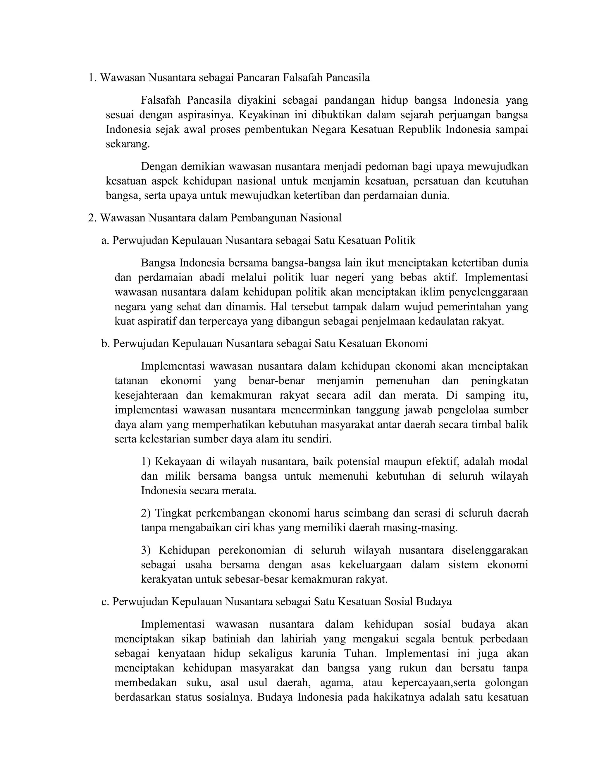 1. Wawasan Nusantara sebagai Pancaran Falsafah Pancasila
Falsafah Pancasila diyakini sebagai pandangan hidup bangsa Indonesia yang
sesuai dengan aspirasinya. Keyakinan ini dibuktikan dalam sejarah perjuangan bangsa
Indonesia sejak awal proses pembentukan Negara Kesatuan Republik Indonesia sampai
sekarang.
Dengan demikian wawasan nusantara menjadi pedoman bagi upaya mewujudkan
kesatuan aspek kehidupan nasional untuk menjamin kesatuan, persatuan dan keutuhan
bangsa, serta upaya untuk mewujudkan ketertiban dan perdamaian dunia.
2. Wawasan Nusantara dalam Pembangunan Nasional
a. Perwujudan Kepulauan Nusantara sebagai Satu Kesatuan Politik
Bangsa Indonesia bersama bangsa-bangsa lain ikut menciptakan ketertiban dunia
dan perdamaian abadi melalui politik luar negeri yang bebas aktif. Implementasi
wawasan nusantara dalam kehidupan politik akan menciptakan iklim penyelenggaraan
negara yang sehat dan dinamis. Hal tersebut tampak dalam wujud pemerintahan yang
kuat aspiratif dan terpercaya yang dibangun sebagai penjelmaan kedaulatan rakyat.
b. Perwujudan Kepulauan Nusantara sebagai Satu Kesatuan Ekonomi
Implementasi wawasan nusantara dalam kehidupan ekonomi akan menciptakan
tatanan ekonomi yang benar-benar menjamin pemenuhan dan peningkatan
kesejahteraan dan kemakmuran rakyat secara adil dan merata. Di samping itu,
implementasi wawasan nusantara mencerminkan tanggung jawab pengelolaa sumber
daya alam yang memperhatikan kebutuhan masyarakat antar daerah secara timbal balik
serta kelestarian sumber daya alam itu sendiri.
1) Kekayaan di wilayah nusantara, baik potensial maupun efektif, adalah modal
dan milik bersama bangsa untuk memenuhi kebutuhan di seluruh wilayah
Indonesia secara merata.
2) Tingkat perkembangan ekonomi harus seimbang dan serasi di seluruh daerah
tanpa mengabaikan ciri khas yang memiliki daerah masing-masing.
3) Kehidupan perekonomian di seluruh wilayah nusantara diselenggarakan
sebagai usaha bersama dengan asas kekeluargaan dalam sistem ekonomi
kerakyatan untuk sebesar-besar kemakmuran rakyat.
c. Perwujudan Kepulauan Nusantara sebagai Satu Kesatuan Sosial Budaya
Implementasi wawasan nusantara dalam kehidupan sosial budaya akan
menciptakan sikap batiniah dan lahiriah yang mengakui segala bentuk perbedaan
sebagai kenyataan hidup sekaligus karunia Tuhan. Implementasi ini juga akan
menciptakan kehidupan masyarakat dan bangsa yang rukun dan bersatu tanpa
membedakan suku, asal usul daerah, agama, atau kepercayaan,serta golongan
berdasarkan status sosialnya. Budaya Indonesia pada hakikatnya adalah satu kesatuan
 