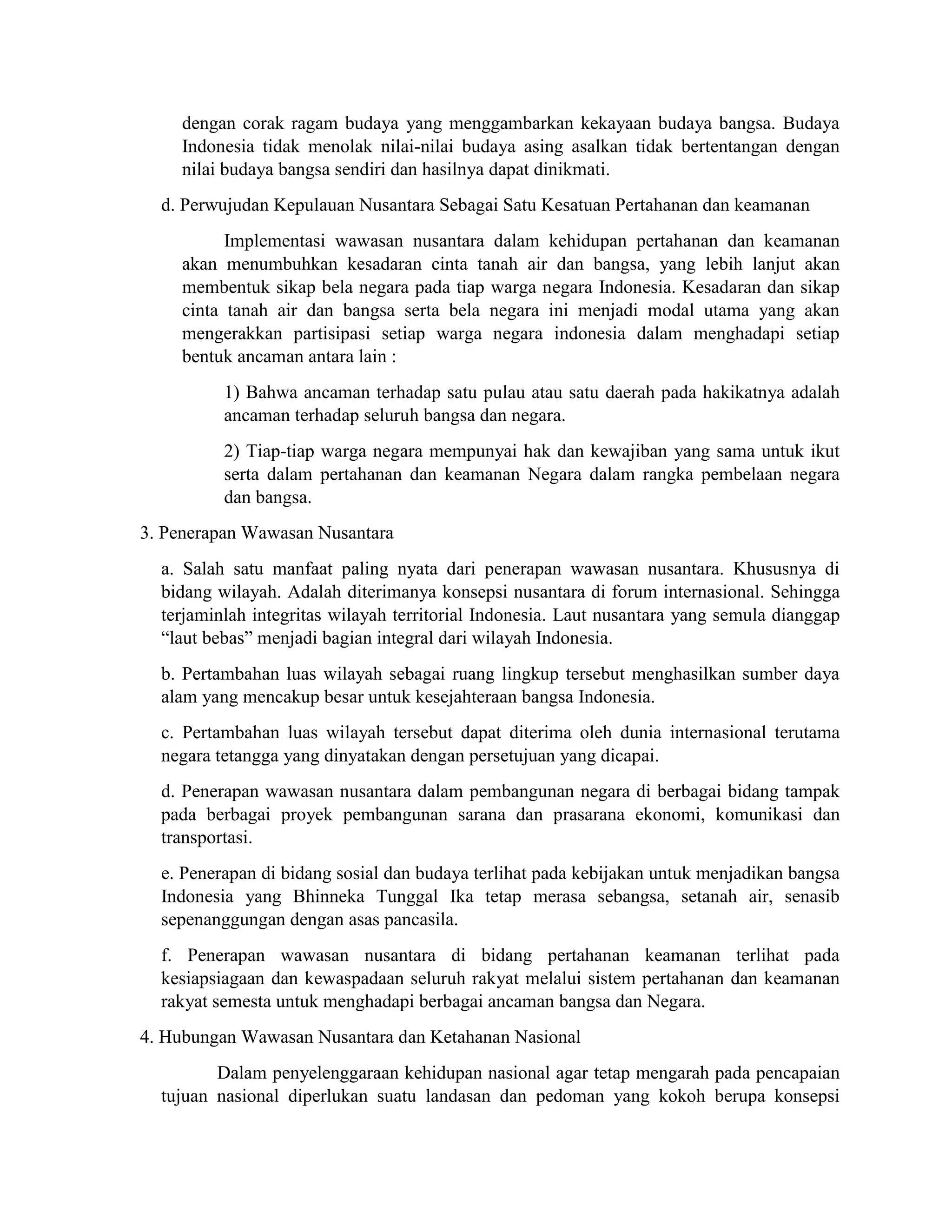 dengan corak ragam budaya yang menggambarkan kekayaan budaya bangsa. Budaya
Indonesia tidak menolak nilai-nilai budaya asing asalkan tidak bertentangan dengan
nilai budaya bangsa sendiri dan hasilnya dapat dinikmati.
d. Perwujudan Kepulauan Nusantara Sebagai Satu Kesatuan Pertahanan dan keamanan
Implementasi wawasan nusantara dalam kehidupan pertahanan dan keamanan
akan menumbuhkan kesadaran cinta tanah air dan bangsa, yang lebih lanjut akan
membentuk sikap bela negara pada tiap warga negara Indonesia. Kesadaran dan sikap
cinta tanah air dan bangsa serta bela negara ini menjadi modal utama yang akan
mengerakkan partisipasi setiap warga negara indonesia dalam menghadapi setiap
bentuk ancaman antara lain :
1) Bahwa ancaman terhadap satu pulau atau satu daerah pada hakikatnya adalah
ancaman terhadap seluruh bangsa dan negara.
2) Tiap-tiap warga negara mempunyai hak dan kewajiban yang sama untuk ikut
serta dalam pertahanan dan keamanan Negara dalam rangka pembelaan negara
dan bangsa.
3. Penerapan Wawasan Nusantara
a. Salah satu manfaat paling nyata dari penerapan wawasan nusantara. Khususnya di
bidang wilayah. Adalah diterimanya konsepsi nusantara di forum internasional. Sehingga
terjaminlah integritas wilayah territorial Indonesia. Laut nusantara yang semula dianggap
“laut bebas” menjadi bagian integral dari wilayah Indonesia.
b. Pertambahan luas wilayah sebagai ruang lingkup tersebut menghasilkan sumber daya
alam yang mencakup besar untuk kesejahteraan bangsa Indonesia.
c. Pertambahan luas wilayah tersebut dapat diterima oleh dunia internasional terutama
negara tetangga yang dinyatakan dengan persetujuan yang dicapai.
d. Penerapan wawasan nusantara dalam pembangunan negara di berbagai bidang tampak
pada berbagai proyek pembangunan sarana dan prasarana ekonomi, komunikasi dan
transportasi.
e. Penerapan di bidang sosial dan budaya terlihat pada kebijakan untuk menjadikan bangsa
Indonesia yang Bhinneka Tunggal Ika tetap merasa sebangsa, setanah air, senasib
sepenanggungan dengan asas pancasila.
f. Penerapan wawasan nusantara di bidang pertahanan keamanan terlihat pada
kesiapsiagaan dan kewaspadaan seluruh rakyat melalui sistem pertahanan dan keamanan
rakyat semesta untuk menghadapi berbagai ancaman bangsa dan Negara.
4. Hubungan Wawasan Nusantara dan Ketahanan Nasional
Dalam penyelenggaraan kehidupan nasional agar tetap mengarah pada pencapaian
tujuan nasional diperlukan suatu landasan dan pedoman yang kokoh berupa konsepsi
 