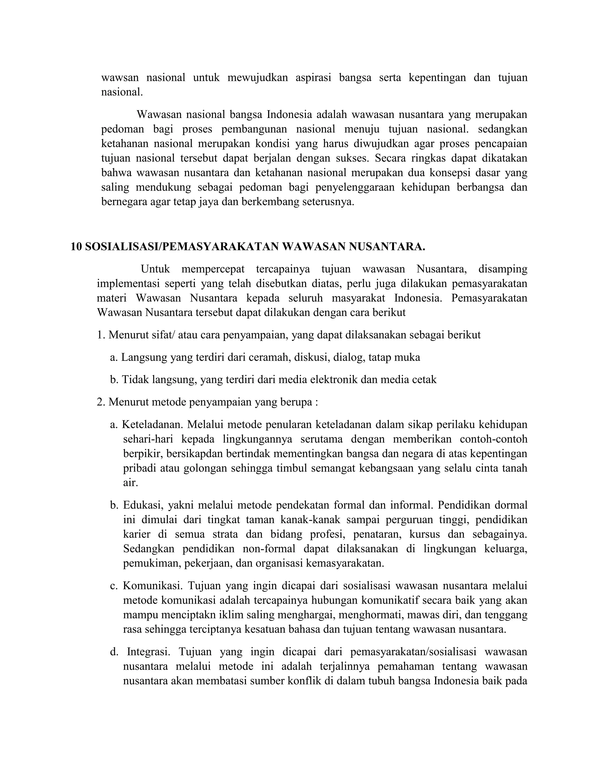 wawsan nasional untuk mewujudkan aspirasi bangsa serta kepentingan dan tujuan
nasional.
Wawasan nasional bangsa Indonesia adalah wawasan nusantara yang merupakan
pedoman bagi proses pembangunan nasional menuju tujuan nasional. sedangkan
ketahanan nasional merupakan kondisi yang harus diwujudkan agar proses pencapaian
tujuan nasional tersebut dapat berjalan dengan sukses. Secara ringkas dapat dikatakan
bahwa wawasan nusantara dan ketahanan nasional merupakan dua konsepsi dasar yang
saling mendukung sebagai pedoman bagi penyelenggaraan kehidupan berbangsa dan
bernegara agar tetap jaya dan berkembang seterusnya.
10 SOSIALISASI/PEMASYARAKATAN WAWASAN NUSANTARA.
Untuk mempercepat tercapainya tujuan wawasan Nusantara, disamping
implementasi seperti yang telah disebutkan diatas, perlu juga dilakukan pemasyarakatan
materi Wawasan Nusantara kepada seluruh masyarakat Indonesia. Pemasyarakatan
Wawasan Nusantara tersebut dapat dilakukan dengan cara berikut
1. Menurut sifat/ atau cara penyampaian, yang dapat dilaksanakan sebagai berikut
a. Langsung yang terdiri dari ceramah, diskusi, dialog, tatap muka
b. Tidak langsung, yang terdiri dari media elektronik dan media cetak
2. Menurut metode penyampaian yang berupa :
a. Keteladanan. Melalui metode penularan keteladanan dalam sikap perilaku kehidupan
sehari-hari kepada lingkungannya serutama dengan memberikan contoh-contoh
berpikir, bersikapdan bertindak mementingkan bangsa dan negara di atas kepentingan
pribadi atau golongan sehingga timbul semangat kebangsaan yang selalu cinta tanah
air.
b. Edukasi, yakni melalui metode pendekatan formal dan informal. Pendidikan dormal
ini dimulai dari tingkat taman kanak-kanak sampai perguruan tinggi, pendidikan
karier di semua strata dan bidang profesi, penataran, kursus dan sebagainya.
Sedangkan pendidikan non-formal dapat dilaksanakan di lingkungan keluarga,
pemukiman, pekerjaan, dan organisasi kemasyarakatan.
c. Komunikasi. Tujuan yang ingin dicapai dari sosialisasi wawasan nusantara melalui
metode komunikasi adalah tercapainya hubungan komunikatif secara baik yang akan
mampu menciptakn iklim saling menghargai, menghormati, mawas diri, dan tenggang
rasa sehingga terciptanya kesatuan bahasa dan tujuan tentang wawasan nusantara.
d. Integrasi. Tujuan yang ingin dicapai dari pemasyarakatan/sosialisasi wawasan
nusantara melalui metode ini adalah terjalinnya pemahaman tentang wawasan
nusantara akan membatasi sumber konflik di dalam tubuh bangsa Indonesia baik pada
 
