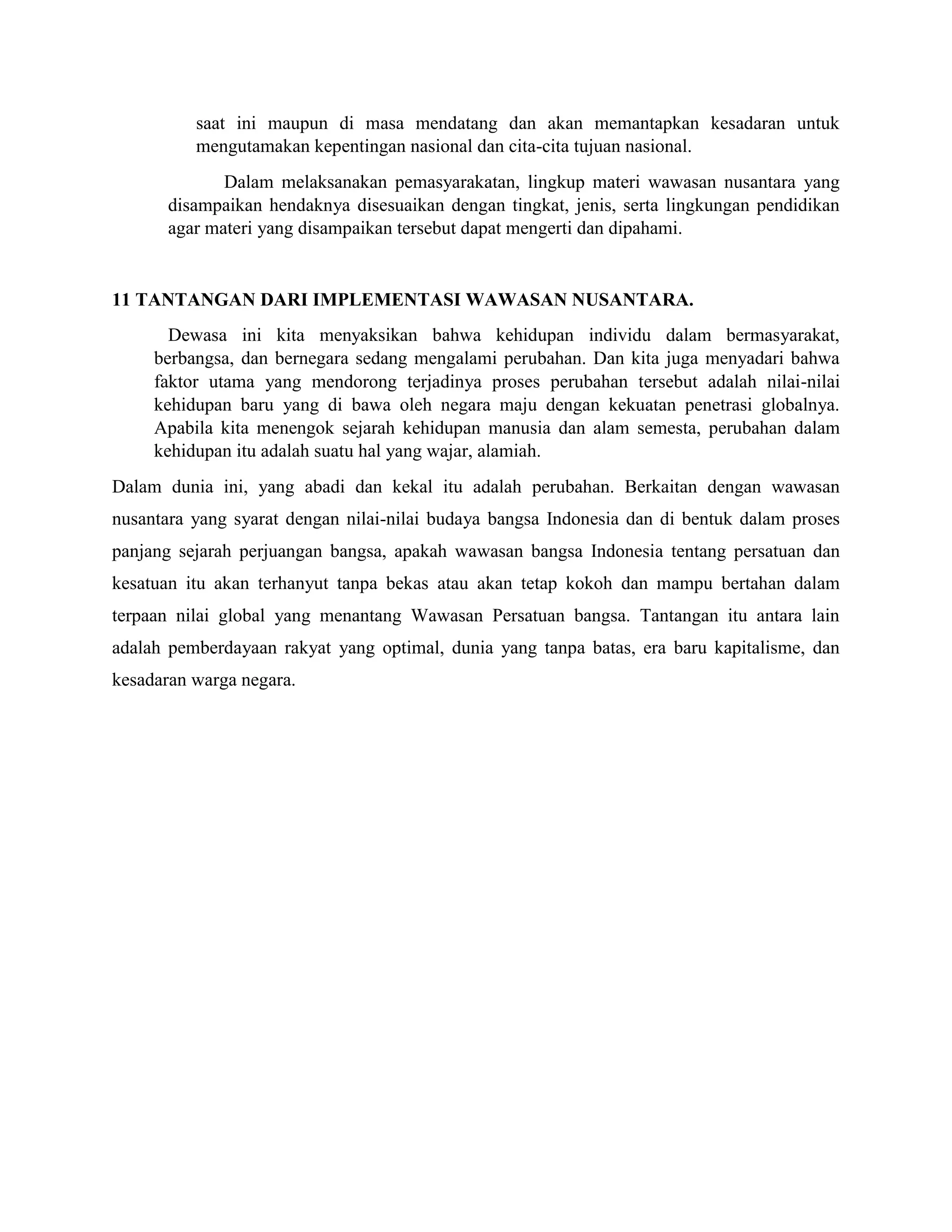 saat ini maupun di masa mendatang dan akan memantapkan kesadaran untuk
mengutamakan kepentingan nasional dan cita-cita tujuan nasional.
Dalam melaksanakan pemasyarakatan, lingkup materi wawasan nusantara yang
disampaikan hendaknya disesuaikan dengan tingkat, jenis, serta lingkungan pendidikan
agar materi yang disampaikan tersebut dapat mengerti dan dipahami.
11 TANTANGAN DARI IMPLEMENTASI WAWASAN NUSANTARA.
Dewasa ini kita menyaksikan bahwa kehidupan individu dalam bermasyarakat,
berbangsa, dan bernegara sedang mengalami perubahan. Dan kita juga menyadari bahwa
faktor utama yang mendorong terjadinya proses perubahan tersebut adalah nilai-nilai
kehidupan baru yang di bawa oleh negara maju dengan kekuatan penetrasi globalnya.
Apabila kita menengok sejarah kehidupan manusia dan alam semesta, perubahan dalam
kehidupan itu adalah suatu hal yang wajar, alamiah.
Dalam dunia ini, yang abadi dan kekal itu adalah perubahan. Berkaitan dengan wawasan
nusantara yang syarat dengan nilai-nilai budaya bangsa Indonesia dan di bentuk dalam proses
panjang sejarah perjuangan bangsa, apakah wawasan bangsa Indonesia tentang persatuan dan
kesatuan itu akan terhanyut tanpa bekas atau akan tetap kokoh dan mampu bertahan dalam
terpaan nilai global yang menantang Wawasan Persatuan bangsa. Tantangan itu antara lain
adalah pemberdayaan rakyat yang optimal, dunia yang tanpa batas, era baru kapitalisme, dan
kesadaran warga negara.
 