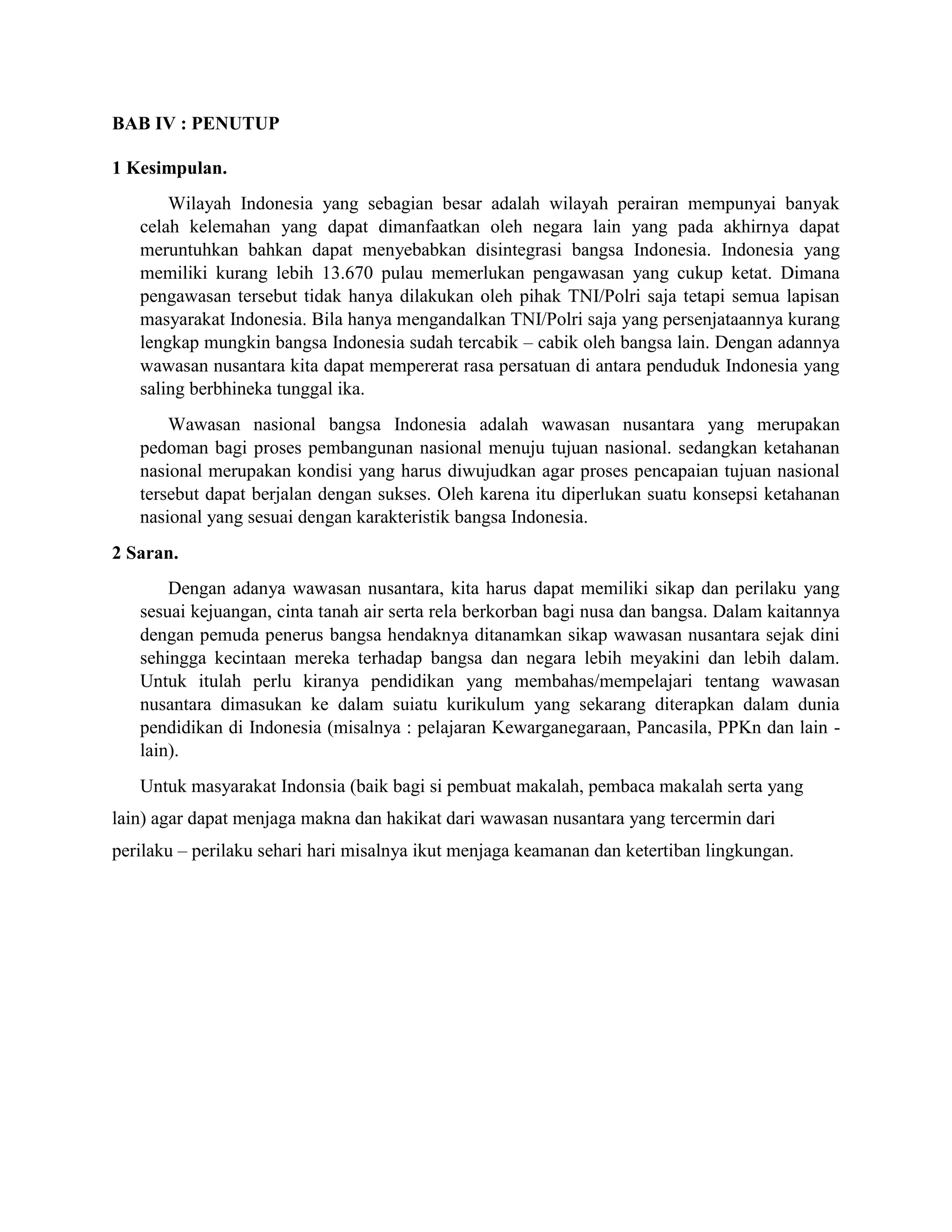 BAB IV : PENUTUP
1 Kesimpulan.
Wilayah Indonesia yang sebagian besar adalah wilayah perairan mempunyai banyak
celah kelemahan yang dapat dimanfaatkan oleh negara lain yang pada akhirnya dapat
meruntuhkan bahkan dapat menyebabkan disintegrasi bangsa Indonesia. Indonesia yang
memiliki kurang lebih 13.670 pulau memerlukan pengawasan yang cukup ketat. Dimana
pengawasan tersebut tidak hanya dilakukan oleh pihak TNI/Polri saja tetapi semua lapisan
masyarakat Indonesia. Bila hanya mengandalkan TNI/Polri saja yang persenjataannya kurang
lengkap mungkin bangsa Indonesia sudah tercabik – cabik oleh bangsa lain. Dengan adannya
wawasan nusantara kita dapat mempererat rasa persatuan di antara penduduk Indonesia yang
saling berbhineka tunggal ika.
Wawasan nasional bangsa Indonesia adalah wawasan nusantara yang merupakan
pedoman bagi proses pembangunan nasional menuju tujuan nasional. sedangkan ketahanan
nasional merupakan kondisi yang harus diwujudkan agar proses pencapaian tujuan nasional
tersebut dapat berjalan dengan sukses. Oleh karena itu diperlukan suatu konsepsi ketahanan
nasional yang sesuai dengan karakteristik bangsa Indonesia.
2 Saran.
Dengan adanya wawasan nusantara, kita harus dapat memiliki sikap dan perilaku yang
sesuai kejuangan, cinta tanah air serta rela berkorban bagi nusa dan bangsa. Dalam kaitannya
dengan pemuda penerus bangsa hendaknya ditanamkan sikap wawasan nusantara sejak dini
sehingga kecintaan mereka terhadap bangsa dan negara lebih meyakini dan lebih dalam.
Untuk itulah perlu kiranya pendidikan yang membahas/mempelajari tentang wawasan
nusantara dimasukan ke dalam suiatu kurikulum yang sekarang diterapkan dalam dunia
pendidikan di Indonesia (misalnya : pelajaran Kewarganegaraan, Pancasila, PPKn dan lain -
lain).
Untuk masyarakat Indonsia (baik bagi si pembuat makalah, pembaca makalah serta yang
lain) agar dapat menjaga makna dan hakikat dari wawasan nusantara yang tercermin dari
perilaku – perilaku sehari hari misalnya ikut menjaga keamanan dan ketertiban lingkungan.
 