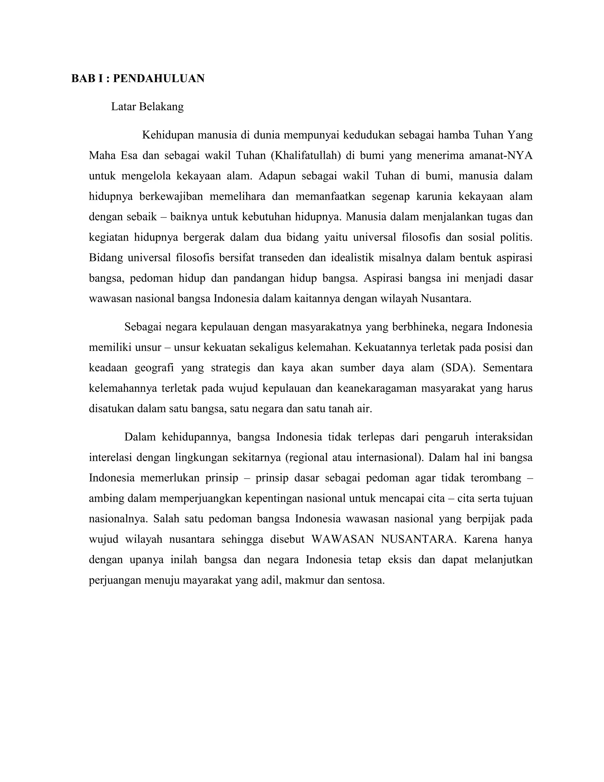 BAB I : PENDAHULUAN
Latar Belakang
Kehidupan manusia di dunia mempunyai kedudukan sebagai hamba Tuhan Yang
Maha Esa dan sebagai wakil Tuhan (Khalifatullah) di bumi yang menerima amanat-NYA
untuk mengelola kekayaan alam. Adapun sebagai wakil Tuhan di bumi, manusia dalam
hidupnya berkewajiban memelihara dan memanfaatkan segenap karunia kekayaan alam
dengan sebaik – baiknya untuk kebutuhan hidupnya. Manusia dalam menjalankan tugas dan
kegiatan hidupnya bergerak dalam dua bidang yaitu universal filosofis dan sosial politis.
Bidang universal filosofis bersifat transeden dan idealistik misalnya dalam bentuk aspirasi
bangsa, pedoman hidup dan pandangan hidup bangsa. Aspirasi bangsa ini menjadi dasar
wawasan nasional bangsa Indonesia dalam kaitannya dengan wilayah Nusantara.
Sebagai negara kepulauan dengan masyarakatnya yang berbhineka, negara Indonesia
memiliki unsur – unsur kekuatan sekaligus kelemahan. Kekuatannya terletak pada posisi dan
keadaan geografi yang strategis dan kaya akan sumber daya alam (SDA). Sementara
kelemahannya terletak pada wujud kepulauan dan keanekaragaman masyarakat yang harus
disatukan dalam satu bangsa, satu negara dan satu tanah air.
Dalam kehidupannya, bangsa Indonesia tidak terlepas dari pengaruh interaksidan
interelasi dengan lingkungan sekitarnya (regional atau internasional). Dalam hal ini bangsa
Indonesia memerlukan prinsip – prinsip dasar sebagai pedoman agar tidak terombang –
ambing dalam memperjuangkan kepentingan nasional untuk mencapai cita – cita serta tujuan
nasionalnya. Salah satu pedoman bangsa Indonesia wawasan nasional yang berpijak pada
wujud wilayah nusantara sehingga disebut WAWASAN NUSANTARA. Karena hanya
dengan upanya inilah bangsa dan negara Indonesia tetap eksis dan dapat melanjutkan
perjuangan menuju mayarakat yang adil, makmur dan sentosa.
 