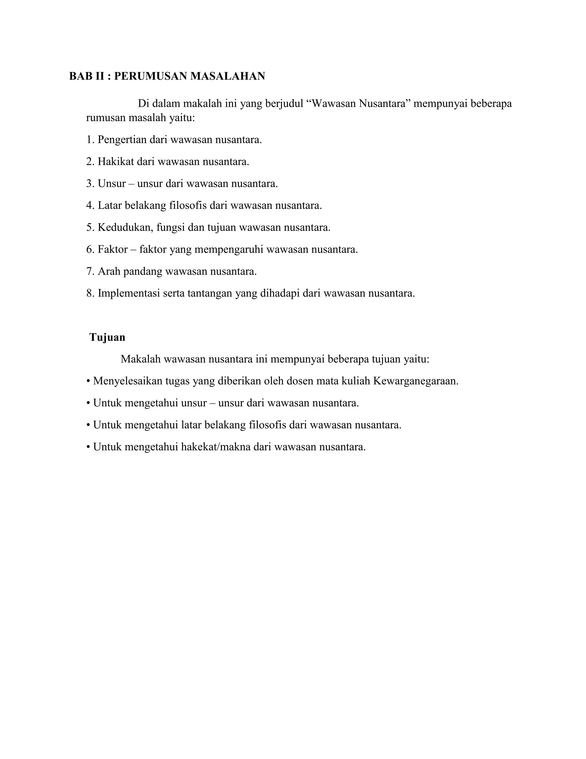 BAB II : PERUMUSAN MASALAHAN
Di dalam makalah ini yang berjudul “Wawasan Nusantara” mempunyai beberapa
rumusan masalah yaitu:
1. Pengertian dari wawasan nusantara.
2. Hakikat dari wawasan nusantara.
3. Unsur – unsur dari wawasan nusantara.
4. Latar belakang filosofis dari wawasan nusantara.
5. Kedudukan, fungsi dan tujuan wawasan nusantara.
6. Faktor – faktor yang mempengaruhi wawasan nusantara.
7. Arah pandang wawasan nusantara.
8. Implementasi serta tantangan yang dihadapi dari wawasan nusantara.
Tujuan
Makalah wawasan nusantara ini mempunyai beberapa tujuan yaitu:
• Menyelesaikan tugas yang diberikan oleh dosen mata kuliah Kewarganegaraan.
• Untuk mengetahui unsur – unsur dari wawasan nusantara.
• Untuk mengetahui latar belakang filosofis dari wawasan nusantara.
• Untuk mengetahui hakekat/makna dari wawasan nusantara.
 