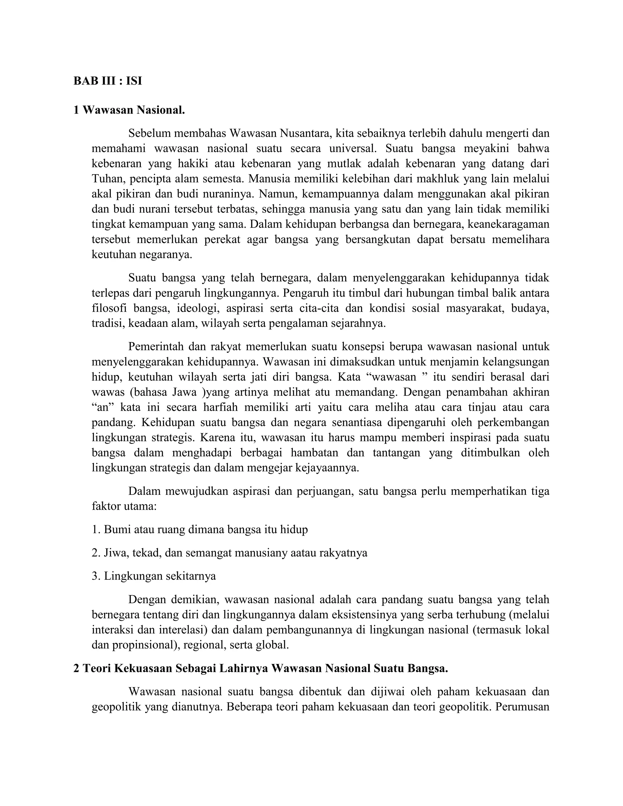 BAB III : ISI
1 Wawasan Nasional.
Sebelum membahas Wawasan Nusantara, kita sebaiknya terlebih dahulu mengerti dan
memahami wawasan nasional suatu secara universal. Suatu bangsa meyakini bahwa
kebenaran yang hakiki atau kebenaran yang mutlak adalah kebenaran yang datang dari
Tuhan, pencipta alam semesta. Manusia memiliki kelebihan dari makhluk yang lain melalui
akal pikiran dan budi nuraninya. Namun, kemampuannya dalam menggunakan akal pikiran
dan budi nurani tersebut terbatas, sehingga manusia yang satu dan yang lain tidak memiliki
tingkat kemampuan yang sama. Dalam kehidupan berbangsa dan bernegara, keanekaragaman
tersebut memerlukan perekat agar bangsa yang bersangkutan dapat bersatu memelihara
keutuhan negaranya.
Suatu bangsa yang telah bernegara, dalam menyelenggarakan kehidupannya tidak
terlepas dari pengaruh lingkungannya. Pengaruh itu timbul dari hubungan timbal balik antara
filosofi bangsa, ideologi, aspirasi serta cita-cita dan kondisi sosial masyarakat, budaya,
tradisi, keadaan alam, wilayah serta pengalaman sejarahnya.
Pemerintah dan rakyat memerlukan suatu konsepsi berupa wawasan nasional untuk
menyelenggarakan kehidupannya. Wawasan ini dimaksudkan untuk menjamin kelangsungan
hidup, keutuhan wilayah serta jati diri bangsa. Kata “wawasan ” itu sendiri berasal dari
wawas (bahasa Jawa )yang artinya melihat atu memandang. Dengan penambahan akhiran
“an” kata ini secara harfiah memiliki arti yaitu cara meliha atau cara tinjau atau cara
pandang. Kehidupan suatu bangsa dan negara senantiasa dipengaruhi oleh perkembangan
lingkungan strategis. Karena itu, wawasan itu harus mampu memberi inspirasi pada suatu
bangsa dalam menghadapi berbagai hambatan dan tantangan yang ditimbulkan oleh
lingkungan strategis dan dalam mengejar kejayaannya.
Dalam mewujudkan aspirasi dan perjuangan, satu bangsa perlu memperhatikan tiga
faktor utama:
1. Bumi atau ruang dimana bangsa itu hidup
2. Jiwa, tekad, dan semangat manusiany aatau rakyatnya
3. Lingkungan sekitarnya
Dengan demikian, wawasan nasional adalah cara pandang suatu bangsa yang telah
bernegara tentang diri dan lingkungannya dalam eksistensinya yang serba terhubung (melalui
interaksi dan interelasi) dan dalam pembangunannya di lingkungan nasional (termasuk lokal
dan propinsional), regional, serta global.
2 Teori Kekuasaan Sebagai Lahirnya Wawasan Nasional Suatu Bangsa.
Wawasan nasional suatu bangsa dibentuk dan dijiwai oleh paham kekuasaan dan
geopolitik yang dianutnya. Beberapa teori paham kekuasaan dan teori geopolitik. Perumusan
 