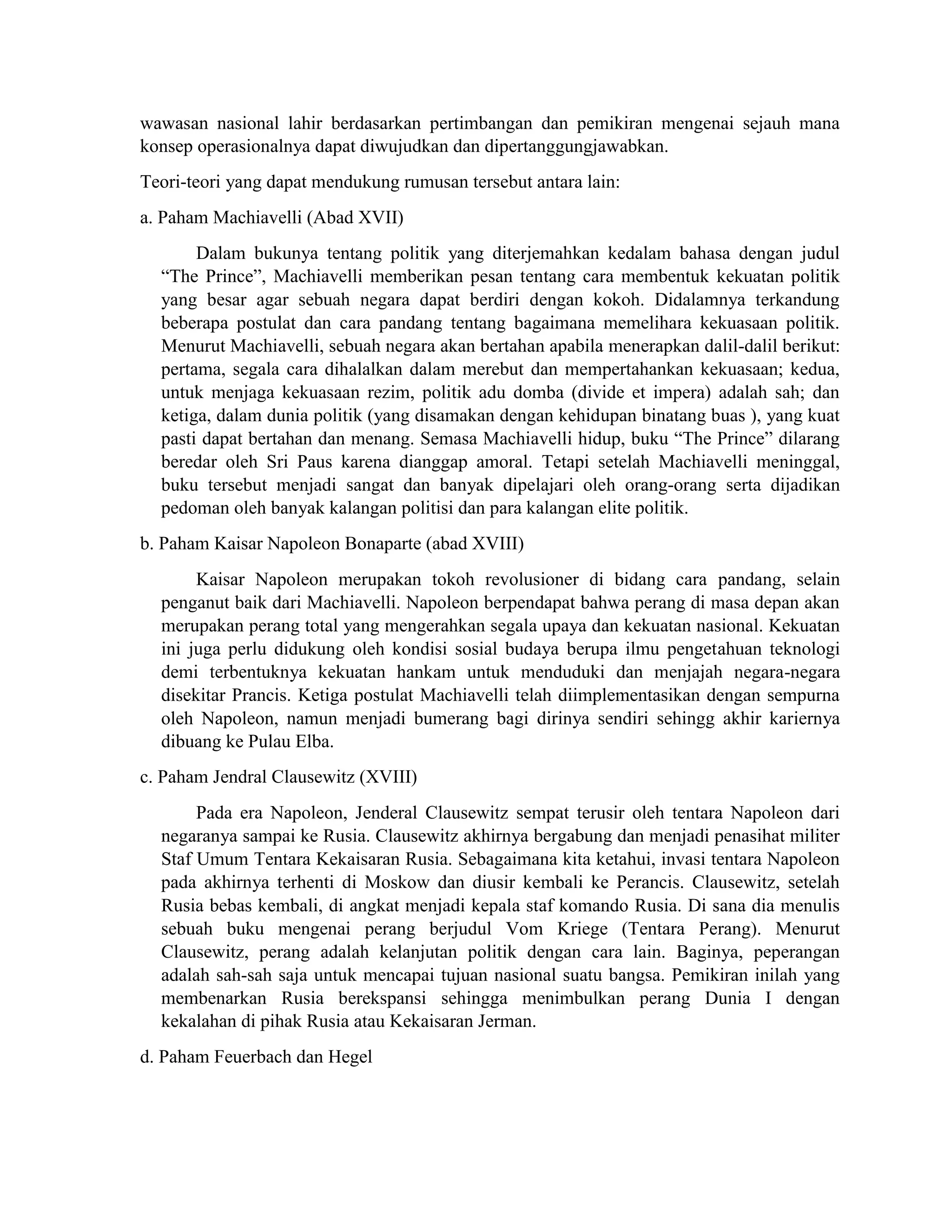 wawasan nasional lahir berdasarkan pertimbangan dan pemikiran mengenai sejauh mana
konsep operasionalnya dapat diwujudkan dan dipertanggungjawabkan.
Teori-teori yang dapat mendukung rumusan tersebut antara lain:
a. Paham Machiavelli (Abad XVII)
Dalam bukunya tentang politik yang diterjemahkan kedalam bahasa dengan judul
“The Prince”, Machiavelli memberikan pesan tentang cara membentuk kekuatan politik
yang besar agar sebuah negara dapat berdiri dengan kokoh. Didalamnya terkandung
beberapa postulat dan cara pandang tentang bagaimana memelihara kekuasaan politik.
Menurut Machiavelli, sebuah negara akan bertahan apabila menerapkan dalil-dalil berikut:
pertama, segala cara dihalalkan dalam merebut dan mempertahankan kekuasaan; kedua,
untuk menjaga kekuasaan rezim, politik adu domba (divide et impera) adalah sah; dan
ketiga, dalam dunia politik (yang disamakan dengan kehidupan binatang buas ), yang kuat
pasti dapat bertahan dan menang. Semasa Machiavelli hidup, buku “The Prince” dilarang
beredar oleh Sri Paus karena dianggap amoral. Tetapi setelah Machiavelli meninggal,
buku tersebut menjadi sangat dan banyak dipelajari oleh orang-orang serta dijadikan
pedoman oleh banyak kalangan politisi dan para kalangan elite politik.
b. Paham Kaisar Napoleon Bonaparte (abad XVIII)
Kaisar Napoleon merupakan tokoh revolusioner di bidang cara pandang, selain
penganut baik dari Machiavelli. Napoleon berpendapat bahwa perang di masa depan akan
merupakan perang total yang mengerahkan segala upaya dan kekuatan nasional. Kekuatan
ini juga perlu didukung oleh kondisi sosial budaya berupa ilmu pengetahuan teknologi
demi terbentuknya kekuatan hankam untuk menduduki dan menjajah negara-negara
disekitar Prancis. Ketiga postulat Machiavelli telah diimplementasikan dengan sempurna
oleh Napoleon, namun menjadi bumerang bagi dirinya sendiri sehingg akhir kariernya
dibuang ke Pulau Elba.
c. Paham Jendral Clausewitz (XVIII)
Pada era Napoleon, Jenderal Clausewitz sempat terusir oleh tentara Napoleon dari
negaranya sampai ke Rusia. Clausewitz akhirnya bergabung dan menjadi penasihat militer
Staf Umum Tentara Kekaisaran Rusia. Sebagaimana kita ketahui, invasi tentara Napoleon
pada akhirnya terhenti di Moskow dan diusir kembali ke Perancis. Clausewitz, setelah
Rusia bebas kembali, di angkat menjadi kepala staf komando Rusia. Di sana dia menulis
sebuah buku mengenai perang berjudul Vom Kriege (Tentara Perang). Menurut
Clausewitz, perang adalah kelanjutan politik dengan cara lain. Baginya, peperangan
adalah sah-sah saja untuk mencapai tujuan nasional suatu bangsa. Pemikiran inilah yang
membenarkan Rusia berekspansi sehingga menimbulkan perang Dunia I dengan
kekalahan di pihak Rusia atau Kekaisaran Jerman.
d. Paham Feuerbach dan Hegel
 