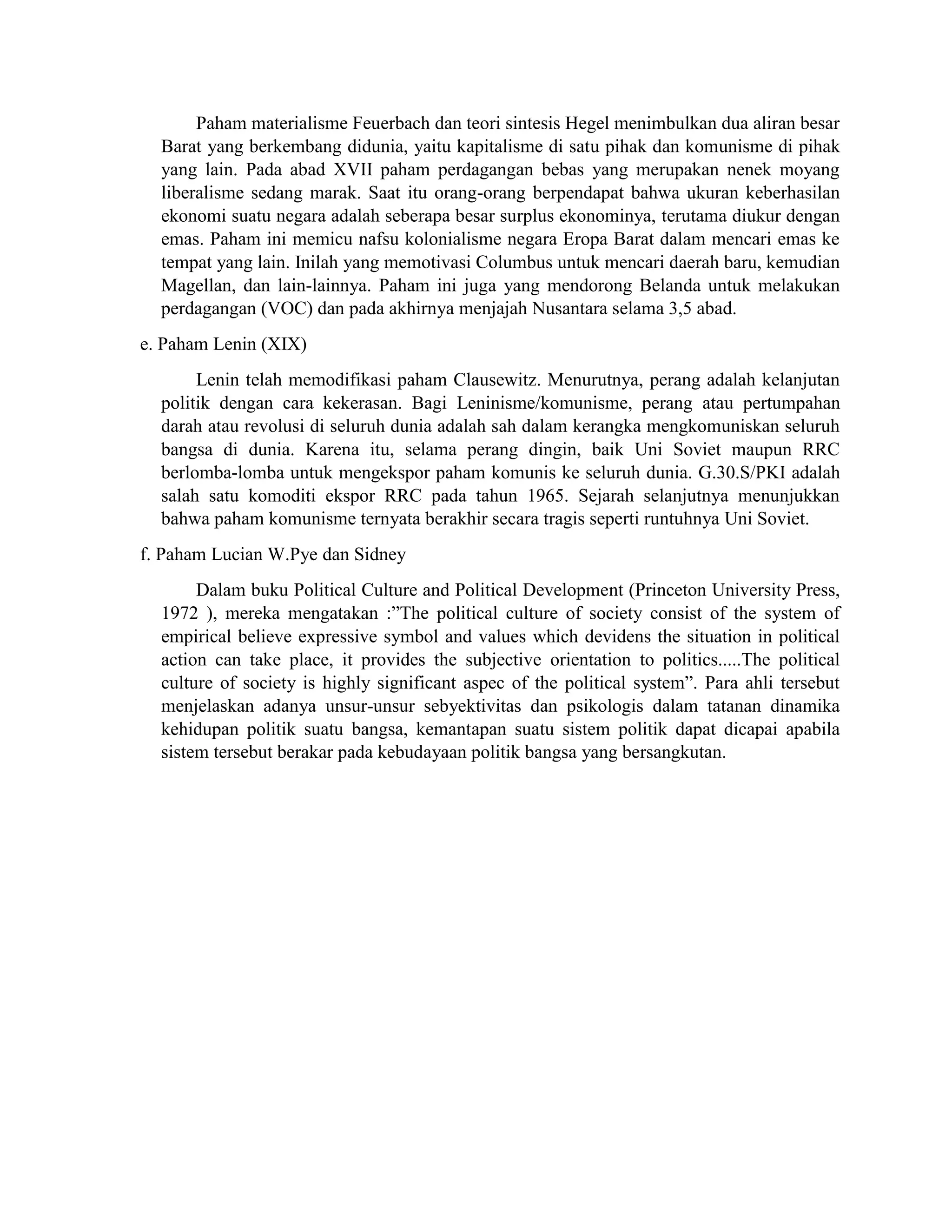 Paham materialisme Feuerbach dan teori sintesis Hegel menimbulkan dua aliran besar
Barat yang berkembang didunia, yaitu kapitalisme di satu pihak dan komunisme di pihak
yang lain. Pada abad XVII paham perdagangan bebas yang merupakan nenek moyang
liberalisme sedang marak. Saat itu orang-orang berpendapat bahwa ukuran keberhasilan
ekonomi suatu negara adalah seberapa besar surplus ekonominya, terutama diukur dengan
emas. Paham ini memicu nafsu kolonialisme negara Eropa Barat dalam mencari emas ke
tempat yang lain. Inilah yang memotivasi Columbus untuk mencari daerah baru, kemudian
Magellan, dan lain-lainnya. Paham ini juga yang mendorong Belanda untuk melakukan
perdagangan (VOC) dan pada akhirnya menjajah Nusantara selama 3,5 abad.
e. Paham Lenin (XIX)
Lenin telah memodifikasi paham Clausewitz. Menurutnya, perang adalah kelanjutan
politik dengan cara kekerasan. Bagi Leninisme/komunisme, perang atau pertumpahan
darah atau revolusi di seluruh dunia adalah sah dalam kerangka mengkomuniskan seluruh
bangsa di dunia. Karena itu, selama perang dingin, baik Uni Soviet maupun RRC
berlomba-lomba untuk mengekspor paham komunis ke seluruh dunia. G.30.S/PKI adalah
salah satu komoditi ekspor RRC pada tahun 1965. Sejarah selanjutnya menunjukkan
bahwa paham komunisme ternyata berakhir secara tragis seperti runtuhnya Uni Soviet.
f. Paham Lucian W.Pye dan Sidney
Dalam buku Political Culture and Political Development (Princeton University Press,
1972 ), mereka mengatakan :”The political culture of society consist of the system of
empirical believe expressive symbol and values which devidens the situation in political
action can take place, it provides the subjective orientation to politics.....The political
culture of society is highly significant aspec of the political system”. Para ahli tersebut
menjelaskan adanya unsur-unsur sebyektivitas dan psikologis dalam tatanan dinamika
kehidupan politik suatu bangsa, kemantapan suatu sistem politik dapat dicapai apabila
sistem tersebut berakar pada kebudayaan politik bangsa yang bersangkutan.
 