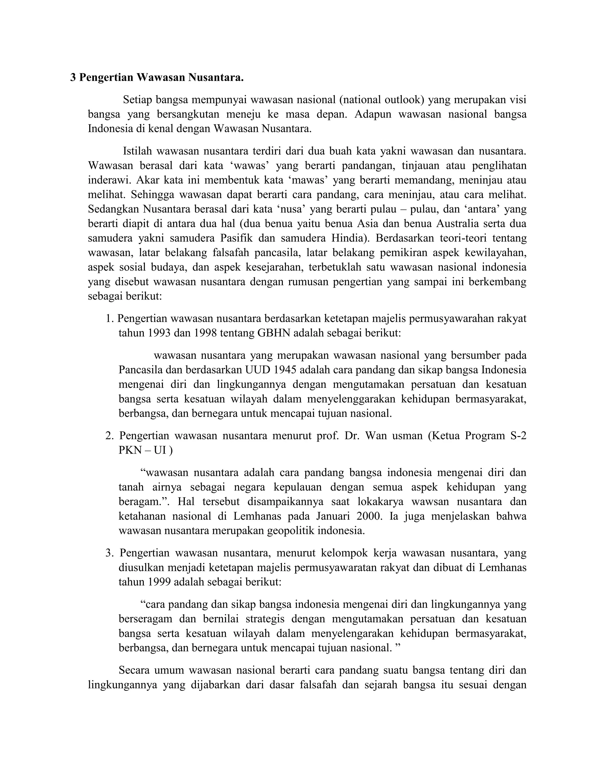 3 Pengertian Wawasan Nusantara.
Setiap bangsa mempunyai wawasan nasional (national outlook) yang merupakan visi
bangsa yang bersangkutan meneju ke masa depan. Adapun wawasan nasional bangsa
Indonesia di kenal dengan Wawasan Nusantara.
Istilah wawasan nusantara terdiri dari dua buah kata yakni wawasan dan nusantara.
Wawasan berasal dari kata ‘wawas’ yang berarti pandangan, tinjauan atau penglihatan
inderawi. Akar kata ini membentuk kata ‘mawas’ yang berarti memandang, meninjau atau
melihat. Sehingga wawasan dapat berarti cara pandang, cara meninjau, atau cara melihat.
Sedangkan Nusantara berasal dari kata ‘nusa’ yang berarti pulau – pulau, dan ‘antara’ yang
berarti diapit di antara dua hal (dua benua yaitu benua Asia dan benua Australia serta dua
samudera yakni samudera Pasifik dan samudera Hindia). Berdasarkan teori-teori tentang
wawasan, latar belakang falsafah pancasila, latar belakang pemikiran aspek kewilayahan,
aspek sosial budaya, dan aspek kesejarahan, terbetuklah satu wawasan nasional indonesia
yang disebut wawasan nusantara dengan rumusan pengertian yang sampai ini berkembang
sebagai berikut:
1. Pengertian wawasan nusantara berdasarkan ketetapan majelis permusyawarahan rakyat
tahun 1993 dan 1998 tentang GBHN adalah sebagai berikut:
wawasan nusantara yang merupakan wawasan nasional yang bersumber pada
Pancasila dan berdasarkan UUD 1945 adalah cara pandang dan sikap bangsa Indonesia
mengenai diri dan lingkungannya dengan mengutamakan persatuan dan kesatuan
bangsa serta kesatuan wilayah dalam menyelenggarakan kehidupan bermasyarakat,
berbangsa, dan bernegara untuk mencapai tujuan nasional.
2. Pengertian wawasan nusantara menurut prof. Dr. Wan usman (Ketua Program S-2
PKN – UI )
“wawasan nusantara adalah cara pandang bangsa indonesia mengenai diri dan
tanah airnya sebagai negara kepulauan dengan semua aspek kehidupan yang
beragam.”. Hal tersebut disampaikannya saat lokakarya wawsan nusantara dan
ketahanan nasional di Lemhanas pada Januari 2000. Ia juga menjelaskan bahwa
wawasan nusantara merupakan geopolitik indonesia.
3. Pengertian wawasan nusantara, menurut kelompok kerja wawasan nusantara, yang
diusulkan menjadi ketetapan majelis permusyawaratan rakyat dan dibuat di Lemhanas
tahun 1999 adalah sebagai berikut:
“cara pandang dan sikap bangsa indonesia mengenai diri dan lingkungannya yang
berseragam dan bernilai strategis dengan mengutamakan persatuan dan kesatuan
bangsa serta kesatuan wilayah dalam menyelengarakan kehidupan bermasyarakat,
berbangsa, dan bernegara untuk mencapai tujuan nasional. ”
Secara umum wawasan nasional berarti cara pandang suatu bangsa tentang diri dan
lingkungannya yang dijabarkan dari dasar falsafah dan sejarah bangsa itu sesuai dengan
 