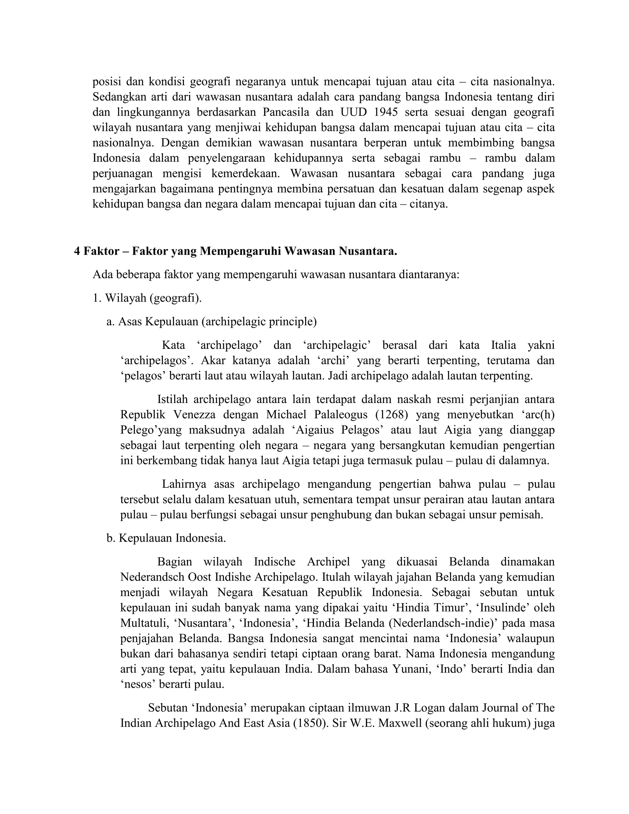 posisi dan kondisi geografi negaranya untuk mencapai tujuan atau cita – cita nasionalnya.
Sedangkan arti dari wawasan nusantara adalah cara pandang bangsa Indonesia tentang diri
dan lingkungannya berdasarkan Pancasila dan UUD 1945 serta sesuai dengan geografi
wilayah nusantara yang menjiwai kehidupan bangsa dalam mencapai tujuan atau cita – cita
nasionalnya. Dengan demikian wawasan nusantara berperan untuk membimbing bangsa
Indonesia dalam penyelengaraan kehidupannya serta sebagai rambu – rambu dalam
perjuanagan mengisi kemerdekaan. Wawasan nusantara sebagai cara pandang juga
mengajarkan bagaimana pentingnya membina persatuan dan kesatuan dalam segenap aspek
kehidupan bangsa dan negara dalam mencapai tujuan dan cita – citanya.
4 Faktor – Faktor yang Mempengaruhi Wawasan Nusantara.
Ada beberapa faktor yang mempengaruhi wawasan nusantara diantaranya:
1. Wilayah (geografi).
a. Asas Kepulauan (archipelagic principle)
Kata ‘archipelago’ dan ‘archipelagic’ berasal dari kata Italia yakni
‘archipelagos’. Akar katanya adalah ‘archi’ yang berarti terpenting, terutama dan
‘pelagos’ berarti laut atau wilayah lautan. Jadi archipelago adalah lautan terpenting.
Istilah archipelago antara lain terdapat dalam naskah resmi perjanjian antara
Republik Venezza dengan Michael Palaleogus (1268) yang menyebutkan ‘arc(h)
Pelego’yang maksudnya adalah ‘Aigaius Pelagos’ atau laut Aigia yang dianggap
sebagai laut terpenting oleh negara – negara yang bersangkutan kemudian pengertian
ini berkembang tidak hanya laut Aigia tetapi juga termasuk pulau – pulau di dalamnya.
Lahirnya asas archipelago mengandung pengertian bahwa pulau – pulau
tersebut selalu dalam kesatuan utuh, sementara tempat unsur perairan atau lautan antara
pulau – pulau berfungsi sebagai unsur penghubung dan bukan sebagai unsur pemisah.
b. Kepulauan Indonesia.
Bagian wilayah Indische Archipel yang dikuasai Belanda dinamakan
Nederandsch Oost Indishe Archipelago. Itulah wilayah jajahan Belanda yang kemudian
menjadi wilayah Negara Kesatuan Republik Indonesia. Sebagai sebutan untuk
kepulauan ini sudah banyak nama yang dipakai yaitu ‘Hindia Timur’, ‘Insulinde’ oleh
Multatuli, ‘Nusantara’, ‘Indonesia’, ‘Hindia Belanda (Nederlandsch-indie)’ pada masa
penjajahan Belanda. Bangsa Indonesia sangat mencintai nama ‘Indonesia’ walaupun
bukan dari bahasanya sendiri tetapi ciptaan orang barat. Nama Indonesia mengandung
arti yang tepat, yaitu kepulauan India. Dalam bahasa Yunani, ‘Indo’ berarti India dan
‘nesos’ berarti pulau.
Sebutan ‘Indonesia’ merupakan ciptaan ilmuwan J.R Logan dalam Journal of The
Indian Archipelago And East Asia (1850). Sir W.E. Maxwell (seorang ahli hukum) juga
 