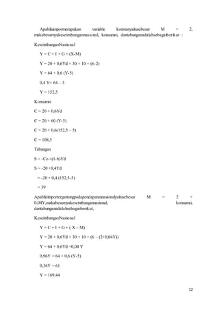 12
Apabilaimpormerupakan variable konstanyaitusebesar M = 2,
makabesarnyakeseimbangannasional, konsumsi, dantabunganadalahsebagaiberikut :
KeseimbanganNasional
Y = C + I + G + (X-M)
Y = 20 + 0,6Yd + 30 + 10 + (6-2)
Y = 64 + 0,6 (Y-5)
0,4 Y= 64 – 3
Y = 152,5
Konsumsi
C = 20 + 0,6Yd
C = 20 + 60 (Y-5)
C = 20 + 0,6(152,5 – 5)
C = 108,5
Tabungan
S = -Co +(1-b)Yd
S = -20 +0,4Yd
= -20 + 0,4 (152,5-5)
= 39
Apabilaimportergantungpadapendapatannasionalyaitusebesar M = 2 +
0,04Y,makabesarnyakeseimbangannasional, konsumsi,
dantabunganadalahsebagaiberikut,
KeseimbanganNasional
Y = C + I + G + ( X – M)
Y = 20 + 0,6Yd + 30 + 10 + (6 – (2+0,04Y))
Y = 64 + 0,6Yd +0,04 Y
0,96Y = 64 + 0,6 (Y-5)
0,36Y = 61
Y = 169,44
 