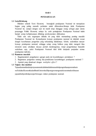 4
BAB I
PENDAHULUAN
1.1 LatarBelakang
Didalam seluruh Teori Ekonomi, barangkali pendapatan Nasional ini merupakan
bagian yang paling menarik perhatian untuk dibicarakan.Betapa tidak Pendapatan
Nasional ini, sampai dengan saat ini masih tetap dianggap orang sebagai pijar utama
penyangga Politik Ekonomi, artinya ke arah peningkatan Pendapatan Nasional itulah
hampir semua kebijaksanaan dibidang perekonomian difokuskan.
Tidak ada satu negarapun didunia ini yang tidak memandang penting masalah
Pendapatan Nasional ini. Kemashyuran konsep pendapatan nasional ini tidaklah sesuai
dengan keserhanaan pengertian yang terkandung didalamnya. Sebab, sedemikian masyur
konsep pendapatan nasional, sehingga setiap orang bahkan yang tidak mengerti ilmu
ekonomi sama sekalipun niscaya pernah mendengarnya, tetapi pengertiannya hanyalah
sederhana saja, yakni Pendapatan Nasioanl tidal lebih daripada penjualan semua
pendapatan individu.
1.2 Rumusan masalah
1. Bagaimanakah pengeluaran agregat pada sisi keseimbangan permintaan ?
2. Bagaimana pengertian tentang dua pendekatan keseimbangan pendapatan nasional ?
3. Apakah yang dimaksud dengan multiplier effect ?
1.3 Tujuan dan manfaat
Tujuandanmanfaatdaripenyusunanmakalahiniadalahmenambahpengetahuanparamahasis
waFakultasEkonomikadanBisnisUniversitasDiponegoromengenaiekonomimakrokhususn
yapadababpembelajaranperhitungan dalam pendapatan nasional.
 