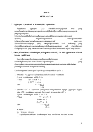 5
BAB II
PEMBAHASAN
2.1 Aggregate expenditure in demand-side equilibrium
Pengeluaran aggregate (AE) didefinisikansebagaijumlah total yang
perusahaandanrumahtanggamerencanakanuntukdibelanjakanpadabarangdanjasapadasetia
ptingkatpendapatan.
Selainitu.Dapatdilihatbahwapengeluaranagregatadalahjumlahpengeluarankonsumsi,
investasi, pengeluaranpemerintah, daneksporbersih.Hal
inibiasanyaberasaldarisemuakomponenpermintaanagregat/ aggregate
demand.Permintaanagregat (AD) mengacupadajumlah total daribarang yang
dituntutdalamsuatuperekonomianselamaperiodedandengandemikian AD ditentukanoleh
total pengeluaran yang direncanakandalamsuatuperekonomianuntuktingkathargatertentu.
2.2 Dua pendekatan keseimbangan pendapatan nasional( The two approach of national
income equilibrium)
Keseimbanganpendapatannasionaladalahsuatukeberadaan di
manakeinginanmasyarakatuntukmelakukanperbelanjaan yang
digambarkanolehpengeluaranagregatadalahsamadenganpenawaranagregatyaitukeinginan
parapengusahauntukmemproduksibarang
Keseimbangannasionaldapatdicapaidenganduapendekatanyaitu :
1. MelaluiS = I approach (ataupendekatankebocoran = suntikan)
Syarat keseimbangan adalah S=I0
Yakni -a + (1-b) Y = I0
(1-b) Y = a + I0
atau Y* = a + I0
(1-b)
2. MelaluiY = C + I approach (atau pendekatan penawaran agregat [aggregate supply
atau AS] = permintaan aggregate [aggregate demand atau AD] ),
Syarat keseimbangan adalah Y = C + I0
Yakni Y = a + bY + I0
Y-bY= a + I0
(1-b)Y= a + I0
atau Y* = a + I0
(1-b)
Catatan :
I0 = investasi otonom
Y*= pendapatan nasional keseimbangan atau equilibrium national income
 