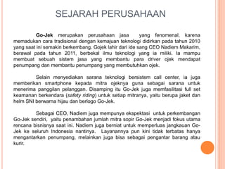 SEJARAH PERUSAHAAN
Go-Jek merupakan perusahaan jasa yang fenomenal, karena
memadukan cara tradisional dengan kemajuan teknologi didirkan pada tahun 2010
yang saat ini semakin berkembang. Gojek lahir dari ide sang CEO Nadiem Makarim,
berawal pada tahun 2011, berbekal ilmu teknologi yang ia miliki. Ia mampu
membuat sebuah sistem jasa yang membantu para driver ojek mendapat
penumpang dan membantu penumpang yang membutuhkan ojek.
Selain menyediakan sarana teknologi bersistem call center, ia juga
memberikan smartphone kepada mitra ojeknya guna sebagai sarana untuk
menerima panggilan pelanggan. Disamping itu Go-Jek juga memfasilitasi full set
keamanan berkendara (safety riding) untuk setiap mitranya, yaitu berupa jaket dan
helm SNI berwarna hijau dan berlogo Go-Jek.
Sebagai CEO, Nadiem juga mempunya ekspektasi untuk perkembangan
Go-Jek sendiri, yaitu penambahan jumlah mitra sopir Go-Jek menjadi fokus utama
rencana bisnisnya saat ini. Nadiem juga berniat untuk memperluas jangkauan Go-
Jek ke seluruh Indonesia nantinya. Layanannya pun kini tidak terbatas hanya
mengantarkan penumpang, melainkan juga bisa sebagai pengantar barang atau
kurir.
 