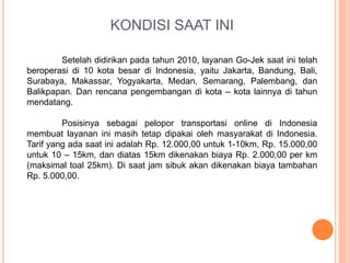 KONDISI SAAT INI
Setelah didirikan pada tahun 2010, layanan Go-Jek saat ini telah
beroperasi di 10 kota besar di Indonesia, yaitu Jakarta, Bandung, Bali,
Surabaya, Makassar, Yogyakarta, Medan, Semarang, Palembang, dan
Balikpapan. Dan rencana pengembangan di kota – kota lainnya di tahun
mendatang.
Posisinya sebagai pelopor transportasi online di Indonesia
membuat layanan ini masih tetap dipakai oleh masyarakat di Indonesia.
Tarif yang ada saat ini adalah Rp. 12.000,00 untuk 1-10km, Rp. 15.000,00
untuk 10 – 15km, dan diatas 15km dikenakan biaya Rp. 2.000,00 per km
(maksimal toal 25km). Di saat jam sibuk akan dikenakan biaya tambahan
Rp. 5.000,00.
 