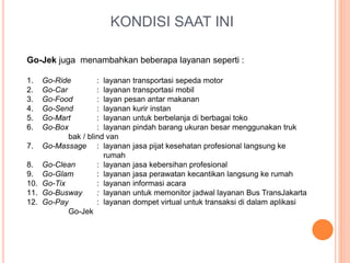 KONDISI SAAT INI
Go-Jek juga menambahkan beberapa layanan seperti :
1. Go-Ride : layanan transportasi sepeda motor
2. Go-Car : layanan transportasi mobil
3. Go-Food : layan pesan antar makanan
4. Go-Send : layanan kurir instan
5. Go-Mart : layanan untuk berbelanja di berbagai toko
6. Go-Box : layanan pindah barang ukuran besar menggunakan truk
bak / blind van
7. Go-Massage : layanan jasa pijat kesehatan profesional langsung ke
rumah
8. Go-Clean : layanan jasa kebersihan profesional
9. Go-Glam : layanan jasa perawatan kecantikan langsung ke rumah
10. Go-Tix : layanan informasi acara
11. Go-Busway : layanan untuk memonitor jadwal layanan Bus TransJakarta
12. Go-Pay : layanan dompet virtual untuk transaksi di dalam aplikasi
Go-Jek
 