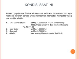 KONDISI SAAT INI
Karena populernya Go-Jek ini membuat beberapa perusahaan lain juga
membuat layanan serupa untuk memberikan kompetisi. Kompetitor yang
ada saat ini adalah:
1. GrabTaxi / GrabBike : tarif Rp. 1.500,00/km dengan tambahan Rp.
8.000,00 saat jam sibuk dan, minimum transaksi
Rp. 10.000,00
2. Uber Motor : tarif Rp. 1.000,00/km
3. SmartJek : tarif Rp. 3.700,00/km
4. AdaJek : baru akan soft launching pada Juni 2016
 
