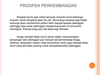 PROSPEK PERKEMBANGAN
Prospek bisnis ojek online ternyata menarik minat beberapa
investor untuk mengikuti jejak Go-Jek. Munculnya pesaing bagi Gojek
tentunya akan memberikan pilihan lebih banyak kepada pelanggan
sehingga daya tawar pelanggan (bargaining power of consumer)
meningkat. Perang harga pun tak dapat lagi dihindari.
Harga menjadi faktor kunci utama dalam memenangkan
persaingan dan pelanggan pun menjadi sensitif terhadap harga.
Uniknya, kecepatan respon serta keramahan driver juga menjadi faktor
kunci yang tak kalah penting untuk mempertahankan pelanggan.
 