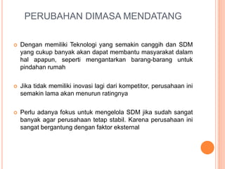 PERUBAHAN DIMASA MENDATANG
 Dengan memiliki Teknologi yang semakin canggih dan SDM
yang cukup banyak akan dapat membantu masyarakat dalam
hal apapun, seperti mengantarkan barang-barang untuk
pindahan rumah
 Jika tidak memiliki inovasi lagi dari kompetitor, perusahaan ini
semakin lama akan menurun ratingnya
 Perlu adanya fokus untuk mengelola SDM jika sudah sangat
banyak agar perusahaan tetap stabil. Karena perusahaan ini
sangat bergantung dengan faktor eksternal
 