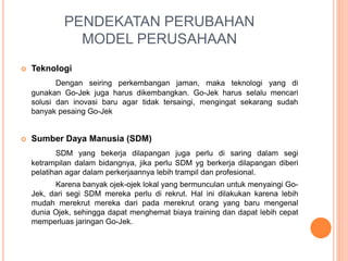 PENDEKATAN PERUBAHAN
MODEL PERUSAHAAN
 Teknologi
Dengan seiring perkembangan jaman, maka teknologi yang di
gunakan Go-Jek juga harus dikembangkan. Go-Jek harus selalu mencari
solusi dan inovasi baru agar tidak tersaingi, mengingat sekarang sudah
banyak pesaing Go-Jek
 Sumber Daya Manusia (SDM)
SDM yang bekerja dilapangan juga perlu di saring dalam segi
ketrampilan dalam bidangnya, jika perlu SDM yg berkerja dilapangan diberi
pelatihan agar dalam perkerjaannya lebih trampil dan profesional.
Karena banyak ojek-ojek lokal yang bermunculan untuk menyaingi Go-
Jek, dari segi SDM mereka perlu di rekrut. Hal ini dilakukan karena lebih
mudah merekrut mereka dari pada merekrut orang yang baru mengenal
dunia Ojek, sehingga dapat menghemat biaya training dan dapat lebih cepat
memperluas jaringan Go-Jek.
 