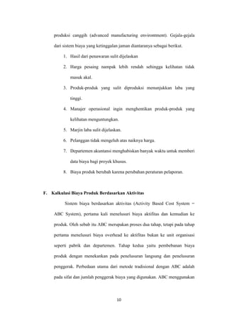 produksi canggih (advanced manufacturing environtment). Gejala-gejala

     dari sistem biaya yang ketinggalan jaman diantaranya sebagai berikut.

          1. Hasil dari penawaran sulit dijelaskan

          2. Harga pesaing nampak lebih rendah sehingga kelihatan tidak

             masuk akal.

          3. Produk-produk yang sulit diproduksi menunjukkan laba yang

             tinggi.

          4. Manajer operasional ingin menghentikan produk-produk yang

             kelihatan menguntungkan.

          5. Marjin laba sulit dijelaskan.

          6. Pelanggan tidak mengeluh atas naiknya harga.

          7. Departemen akuntansi menghabiskan banyak waktu untuk memberi

             data biaya bagi proyek khusus.

          8. Biaya produk berubah karena perubahan peraturan pelaporan.



F. Kalkulasi Biaya Produk Berdasarkan Aktivitas

          Sistem biaya berdasarkan aktivitas (Activity Based Cost System =

     ABC System), pertama kali menelusuri biaya aktifitas dan kemudian ke

     produk. Oleh sebab itu ABC merupakan proses dua tahap, tetapi pada tahap

     pertama menelusuri biaya overhead ke aktifitas bukan ke unit organisasi

     seperti pabrik dan departemen. Tahap kedua yaitu pembebanan biaya

     produk dengan menekankan pada penelusuran langsung dan penelusuran

     penggerak. Perbedaan utama dari metode tradisional dengan ABC adalah

     pada sifat dan jumlah penggerak biaya yang digunakan. ABC menggunakan



                                       10
 
