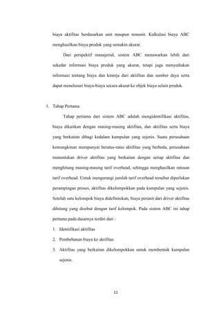biaya aktifitas berdasarkan unit maupun nonunit. Kalkulasi biaya ABC

   menghasilkan biaya produk yang semakin akurat.

         Dari perspektif manajerial, sistem ABC menawarkan lebih dari

   sekedar informasi biaya produk yang akurat, tetapi juga menyediakan

   informasi tentang biaya dan kinerja dari aktifitas dan sumber daya serta

   dapat menelusuri biaya-biaya secara akurat ke objek biaya selain produk.



1. Tahap Pertama

         Tahap pertama dari sistem ABC adalah mengidentifikasi aktifitas,

   biaya dikaitkan dengan masing-masing aktifitas, dan aktifitas serta biaya

   yang berkaitan dibagi kedalam kumpulan yang sejenis. Suatu perusahaan

   kemungkinan mempunyai beratus-ratus aktifitas yang berbeda, perusahaan

   menentukan driver aktifitas yang berkaitan dengan setiap aktifitas dan

   menghitung masing-masing tarif overhead, sehingga menghasilkan ratusan

   tarif overhead. Untuk mengurangi jumlah tarif overhead tersebut diperlukan

   perampingan proses, aktifitas dikelompokkan pada kumpulan yang sejenis.

   Setelah satu kelompok biaya didefinisikan, biaya perunit dari driver aktifitas

   dihitung yang disebut dengan tarif kelompok. Pada sistem ABC ini tahap

   pertama pada dasarnya terdiri dari :

   1. Identifikasi aktifitas

   2. Pembebanan biaya ke aktifitas

   3. Aktifitas yang berkaitan dikelompokkan untuk membentuk kumpulan

      sejenis.




                                      11
 
