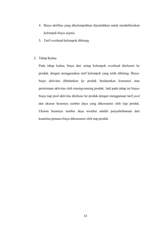4. Biaya aktifitas yang dikelompokkan dijumlahkan untuk mendefinisikan

      kelompok biaya sejenis.

   5. Tarif overhead kelompok dihitung




2. Tahap Kedua

   Pada tahap kedua, biaya dari setiap kelompok overhead ditelusuri ke

   produk, dengan menggunakan tarif kelompok yang telah dihitung. Biaya-

   biaya aktivitas dibebankan ke produk berdasarkan konsumsi atau

   permintaan aktivitas oleh masing-masing produk. Jadi pada tahap ini biaya-

   biaya tiap pool aktivitas ditelusur ke produk dengan menggunaan tarif pool

   dan ukuran besarnya sumber daya yang dikonsumsi oleh tiap produk.

   Ukuran besarnya sumber daya tersebut adalah penyederhanaan dari

   kuantitas pemacu biaya dikonsumsi oleh tiap produk.




                                    12
 