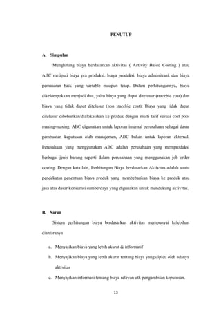 PENUTUP



A. Simpulan

     Menghitung biaya berdasarkan aktivitas ( Activity Based Costing ) atau

ABC meliputi biaya pra produksi, biaya produksi, biaya adminitrasi, dan biaya

pemasaran baik yang variable maupun tetap. Dalam perhitungannya, biaya

dikelompokkan menjadi dua, yaitu biaya yang dapat ditelusur (traceble cost) dan

biaya yang tidak dapat ditelusur (non traceble cost). Biaya yang tidak dapat

ditelusur dibebankan/dialokasikan ke produk dengan multi tarif sesuai cost pool

masing-masing. ABC digunakan untuk laporan internal perusahaan sebagai dasar

pembuatan keputusan oleh manajemen, ABC bukan untuk laporan ekternal.

Perusahaan yang menggunakan ABC adalah perusahaan yang memproduksi

berbagai jenis barang seperti dalam perusahaan yang menggunakan job order

costing. Dengan kata lain, Perhitungan Biaya berdasarkan Aktivitas adalah suatu

pendekatan penentuan biaya produk yang membebankan biaya ke produk atau

jasa atas dasar konsumsi sumberdaya yang digunakan untuk mendukung aktivitas.




B. Saran

     Sistem perhitungan biaya berdasarkan aktivitas mempunyai kelebihan

diantaranya


   a. Menyajikan biaya yang lebih akurat & informatif

   b. Menyajikan biaya yang lebih akurat tentang biaya yang dipicu oleh adanya

       aktivitas

   c. Menyajikan informasi tentang biaya relevan utk pengambilan keputusan.


                                      13
 