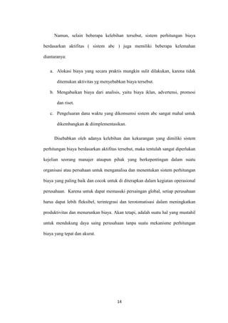 Namun, selain beberapa kelebihan tersebut, sistem perhitungan biaya

berdasarkan aktifitas ( sistem abc ) juga memiliki beberapa kelemahan

diantaranya:


   a. Alokasi biaya yang secara praktis mungkin sulit dilakukan, karena tidak

       ditemukan aktivitas yg menyebabkan biaya tersebut.

   b. Mengabaikan biaya dari analisis, yaitu biaya iklan, advertensi, promosi

       dan riset.

   c. Pengeluaran dana waktu yang dikonsumsi sistem abc sangat mahal untuk

       dikembangkan & diimplementasikan.


     Disebabkan oleh adanya kelebihan dan kekurangan yang dimiliki sistem

perhitungan biaya berdasarkan aktifitas tersebut, maka tentulah sangat diperlukan

kejelian seorang manajer ataupun pihak yang berkepentingan dalam suatu

organisasi atau persahaan untuk menganalisa dan menentukan sistem perhitungan

biaya yang paling baik dan cocok untuk di diterapkan dalam kegiatan operasional

perusahaan. Karena untuk dapat memasuki persaingan global, setiap perusahaan

harus dapat lebih fleksibel, terintegrasi dan terotomatisasi dalam meningkatkan

produktivitas dan menurunkan biaya. Akan tetapi, adalah suatu hal yang mustahil

untuk mendukung daya saing perusahaan tanpa suatu mekanisme perhitungan

biaya yang tepat dan akurat.




                                       14
 