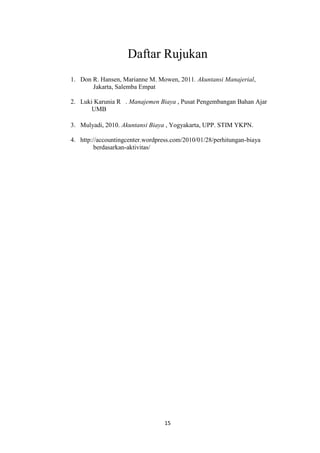 Daftar Rujukan
1. Don R. Hansen, Marianne M. Mowen, 2011. Akuntansi Manajerial,
       Jakarta, Salemba Empat

2. Luki Karunia R . Manajemen Biaya , Pusat Pengembangan Bahan Ajar
       UMB

3. Mulyadi, 2010. Akuntansi Biaya , Yogyakarta, UPP. STIM YKPN.

4. http://accountingcenter.wordpress.com/2010/01/28/perhitungan-biaya
         berdasarkan-aktivitas/




                                  15
 