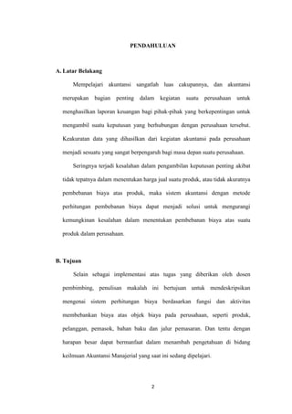 PENDAHULUAN



A. Latar Belakang

      Mempelajari akuntansi sangatlah luas cakupannya, dan akuntansi

  merupakan    bagian   penting dalam      kegiatan   suatu   perusahaan   untuk

  menghasilkan laporan keuangan bagi pihak-pihak yang berkepentingan untuk

  mengambil suatu keputusan yang berhubungan dengan perusahaan tersebut.

  Keakuratan data yang dihasilkan dari kegiatan akuntansi pada perusahaan

  menjadi sesuatu yang sangat berpengaruh bagi masa depan suatu perusahaan.

      Seringnya terjadi kesalahan dalam pengambilan keputusan penting akibat

  tidak tepatnya dalam menentukan harga jual suatu produk, atau tidak akuratnya

  pembebanan biaya atas produk, maka sistem akuntansi dengan metode

  perhitungan pembebanan biaya dapat menjadi solusi untuk mengurangi

  kemungkinan kesalahan dalam menentukan pembebanan biaya atas suatu

  produk dalam perusahaan.



B. Tujuan

      Selain sebagai implementasi atas tugas yang diberikan oleh dosen

  pembimbing, penulisan makalah ini bertujuan untuk mendeskripsikan

  mengenai sistem perhitungan biaya berdasarkan fungsi dan aktivitas

  membebankan biaya atas objek biaya pada perusahaan, seperti produk,

  pelanggan, pemasok, bahan baku dan jalur pemasaran. Dan tentu dengan

  harapan besar dapat bermanfaat dalam menambah pengetahuan di bidang

  keilmuan Akuntansi Manajerial yang saat ini sedang dipelajari.




                                       2
 
