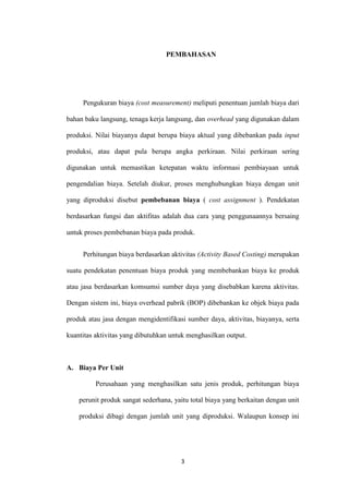 PEMBAHASAN




     Pengukuran biaya (cost measurement) meliputi penentuan jumlah biaya dari

bahan baku langsung, tenaga kerja langsung, dan overhead yang digunakan dalam

produksi. Nilai biayanya dapat berupa biaya aktual yang dibebankan pada input

produksi, atau dapat pula berupa angka perkiraan. Nilai perkiraan sering

digunakan untuk memastikan ketepatan waktu informasi pembiayaan untuk

pengendalian biaya. Setelah diukur, proses menghubungkan biaya dengan unit

yang diproduksi disebut pembebanan biaya ( cost assignment ). Pendekatan

berdasarkan fungsi dan aktifitas adalah dua cara yang penggunaannya bersaing

untuk proses pembebanan biaya pada produk.


     Perhitungan biaya berdasarkan aktivitas (Activity Based Costing) merupakan

suatu pendekatan penentuan biaya produk yang membebankan biaya ke produk

atau jasa berdasarkan komsumsi sumber daya yang disebabkan karena aktivitas.

Dengan sistem ini, biaya overhead pabrik (BOP) dibebankan ke objek biaya pada

produk atau jasa dengan mengidentifikasi sumber daya, aktivitas, biayanya, serta

kuantitas aktivitas yang dibutuhkan untuk menghasilkan output.



A. Biaya Per Unit

          Perusahaan yang menghasilkan satu jenis produk, perhitungan biaya

    perunit produk sangat sederhana, yaitu total biaya yang berkaitan dengan unit

    produksi dibagi dengan jumlah unit yang diproduksi. Walaupun konsep ini




                                       3
 