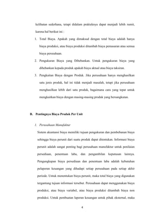 kelihatan sederhana, tetapi didalam prakteknya dapat menjadi lebih rumit,

   karena hal berikut ini :

   1. Total Biaya. Apakah yang dimaksud dengan total biaya adalah hanya

      biaya produksi, atau biaya produksi ditambah biaya pemasaran atau semua

      biaya perusahaan.

   2. Pengukuran Biaya yang Dibebankan. Untuk pengukuran biaya yang

      dibebankan kepada produk apakah biaya aktual atau biaya taksiran.

   3. Pengkaitan Biaya dengan Produk. Jika perusahaan hanya menghasilkan

      satu jenis produk, hal ini tidak menjadi masalah, tetapi jika perusahaan

      menghasilkan lebih dari satu produk, bagaimana cara yang tepat untuk

      mengkaitkan biaya dengan masing-masing produk yang bersangkutan.




B. Pentingnya Biaya Produk Per Unit


   1. Perusahaan Manufaktur

    Sistem akuntansi biaya memiliki tujuan pengukuran dan pembebanan biaya

    sehingga biaya perunit dari suatu produk dapat ditentukan. Informasi biaya

    perunit adalah sangat penting bagi perusahaan manufaktur untuk penilaian

    persediaan,    penentuan   laba,   dan   pengambilan   keputusan   lainnya.

    Pengungkapan biaya persediaan dan penentuan laba adalah kebutuhan

    pelaporan keuangan yang dihadapi setiap perusahaan pada setiap akhir

    periode. Untuk menentukan biaya perunit, maka total biaya yang digunakan

    tergantung tujuan informasi tersebut. Perusahaan dapat menggunakan biaya

    produksi, atau biaya variabel, atau biaya produksi ditambah biaya non

    produksi. Untuk pembuatan laporan keuangan untuk pihak eksternal, maka


                                       4
 