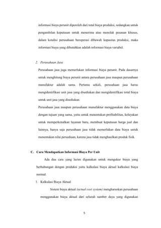 informasi biaya perunit diperoleh dari total biaya produksi, sedangkan untuk

    pengambilan keputusan untuk menerima atau menolak pesanan khusus,

    dalam kondisi perusahaan beroperasi dibawah kapasitas produksi, maka

    informasi biaya yang dibutuhkan adalah informasi biaya variabel.



   2. Perusahaan Jasa

    Perusahaan jasa juga memerlukan informasi biaya perunit. Pada dasarnya

    untuk menghitung biaya perunit antara perusahaan jasa maupun perusahaan

    manufaktur   adalah    sama.   Pertama   sekali,   perusahaan   jasa   harus

    mengidentifikasi unit jasa yang disediakan dan mengidentifikasi total biaya

    untuk unit jasa yang disediakan.

    Perusahaan jasa maupun perusahaan manufaktur menggunakan data biaya

    dengan tujuan yang sama, yaitu untuk menentukan profitabilitas, kelayakan

    untuk memperkenalkan layanan baru, membuat keputusan harga jual dan

    lainnya, hanya saja perusahaan jasa tidak memerlukan data biaya untuk

    menentukan nilai persediaan, karena jasa tidak menghasilkan produk fisik.



C. Cara Mendapatkan Informasi Biaya Per Unit

         Ada dua cara yang lazim digunakan untuk mengukur biaya yang

   berhubungan dengan produksi yaitu kalkulasi biaya aktual kalkulasi biaya

   normal.

   1. Kalkulasi Biaya Aktual

             Sistem biaya aktual (actual cost system) mengharuskan perusahaan

      menggunakan biaya aktual dari seluruh sumber daya yang digunakan



                                       5
 