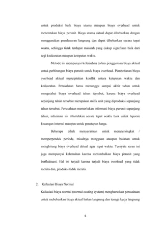 untuk produksi baik biaya utama maupun biaya overhead untuk

     menentukan biaya perunit. Biaya utama aktual dapat dibebankan dengan

     menggunakan penelusuran langsung dan dapat dibebankan secara tepat

     waktu, sehingga tidak terdapat masalah yang cukup signifikan baik dari

     segi keakuratan maupun ketepatan waktu.

            Metode ini mempunyai kelemahan dalam penggunaan biaya aktual

     untuk perhitungan biaya perunit untuk biaya overhead. Pembebanan biaya

     overhead aktual menciptakan konflik antara ketepatan waktu dan

     keakuratan. Perusahaan harus menunggu sampai akhir tahun untuk

     mengetahui biaya overhead tahun tersebut, karena biaya overhead

     sepanjang tahun tersebut merupakan milik unit yang diproduksi sepanjang

     tahun tersebut. Perusahaan memerlukan informasi biaya perunit sepanjang

     tahun, informasi ini dibutuhkan secara tepat waktu baik untuk laporan

     keuangan internal maupun untuk penetapan harga.

            Beberapa    pihak    menyarankan    untuk    mempersingkat     /

     memperpendek periode, misalnya mingguan ataupun bulanan untuk

     menghitung biaya overhead aktual agar tepat waktu. Ternyata saran ini

     juga mempunyai kelemahan karena menimbulkan biaya perunit yang

     berfluktuasi. Hal ini terjadi karena terjadi biaya overhead yang tidak

     merata dan, produksi tidak merata.



2.   Kalkulasi Biaya Normal

     Kalkulasi biaya normal (normal costing system) mengharuskan perusahaan

     untuk mebebankan biaya aktual bahan langsung dan tenaga kerja langsung



                                     6
 