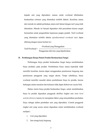 kepada unit yang diproduksi, namun untuk overhead dibebankan

      berdasarkan estimasi yang ditentukan terlebih dahulu. Kesulitan utama

      dari metode ini adalah perbedaan antara tarif aktual dengan tarif yang telah

      ditentukan. Metode ini banyak digunakan oleh perusahaan karena sangat

      bermanfaat untuk pengambilan keputusan jangka pendek. Tarif overhead

      yang ditentukan terlebih dahulu (predetermined overhead rate) dapat

      dihitung dengan rumus berikut ini :

                            Overhead yang Dianggarkan
      Tarif Overhead =
                         Penggunaan aktivitas yang diperkirakan


D. Perhitungan Harga Pokok Produk Berdasarkan Fungsi

          Perhitungan biaya produk berdasarkan fungsi hanya membebankan

    biaya produksi pada produk. Pembebanan biaya utama keproduk tidak

    memiliki kesulitan, karena dapat menggunakan penelusuran langsung atau

    penelusuran penggerak yang sangat akurat. Tetapi sebaliknya, biaya

    overhead memiliki masalah dalam pembebanan biaya ke produk, karena

    hubungan antara masukan dan keluaran tidak dapat diobservasi secara fisik.

          Dalam sistem biaya produk berdasarkan fungsi, untuk membebankan

    biaya ke produk digunakan penggerak aktifitas tingkat unit (unit level

    activity drivers), karena ini merupakan faktor yang menyebabkan perubahan

    biaya sebagai akibat perubahan unit yang diproduksi. Contoh penggerak

    tingkat unit yang secara umum digunakan untuk membebankan overhead

    meliputi :

         1.   Unit yang diproduksi

         2.   Jam tenaga kerja langsung


                                       7
 