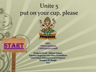 Unite 5
put on your cup, please




                     Oleh :
              I Wayan Sardiawan
            [ 08.8.03.51.31.1.5.2938]

       Program Studi : Bahasa Inggris
   Fakultas Keguruan dan Ilmu Pendidikan
     Universitas Mahasaraswati Denpasar
              Kampus III Bangli
                    2011
 