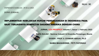 JUDUL JURNAL:
IMPLEMENTASI KEBIJAKAN HUKUM PERDAGANGAN DI INDONESIA
PADA SAAT TERJADINYA KOMPETISI DAGANG AMERIKA DENGAN
CHINA
JURNAL LEX PROSPICIT Volume 1, Issue 1, February 2023
NAMA MAHASISWA : FETI FATONAH
DOSEN : PROF. Ir. SYAMSIR ABDUH, Ph.D
MATA KULIAH : Seminar Industri & Dinamika Persaingan Bisnis
DIPRESENTASIKAN : 29 JULI 2023
JUDUL JURNAL:
IMPLEMENTASI KEBIJAKAN HUKUM PERDAGANGAN DI INDONESIA PADA
SAAT TERJADINYA KOMPETISI DAGANG AMERIKA DENGAN CHINA
JURNAL LEX PROSPICIT Volume 1, Issue 1, February 2023
MATA KULIAH : Seminar Industri & Dinamika Persaingan Bisnis
DOSEN : PROF. Ir. SYAMSIR ABDUH, Ph.D
NAMA MAHASISWA : FETI FATONAH
NILAI : 90
 
