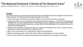 “The Balanced Scorecard: A Review of Five Research Areas”
Madsen, D.Ø & Stenheim, T. (2015). American Journal of Management, 15(2), 24-41.
Findings
The article discusses current trends and emerging issues in the BSC literature and suggests fruitful areas for
further research. The following are the findings provided in this article:
1. Provide information concerning the evolution of BSC over the course of the first two decades
2. Supply side actors, such as consultants and conference/seminars organizers , of the BSC Concept play an
important role. They are important drivers of the diffusion process. Supply side actors customized the BSC
according to the local market preferences, and play different roles depending on the instances they work in
(business media/academics).
3. Demand side of the BSC concept views BSC as an important management tool, which is used to improve
performance measurement practices or strategic control.
4. BSC can be customized to fit an organization’s needs and characteristics
5. BSC has interpretive space, which leads itself to different interpretations and use in practice
6. A lot of critics on BSC’s conceptual and theoretical issues related to the assumptions of causality
 