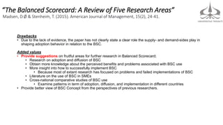 “The Balanced Scorecard: A Review of Five Research Areas”
Madsen, D.Ø & Stenheim, T. (2015). American Journal of Management, 15(2), 24-41.
Drawbacks
• Due to the lack of evidence, the paper has not clearly state a clear role the supply- and demand-sides play in
shaping adoption behavior in relation to the BSC.
Added values
• Provide suggestions on fruitful areas for further research in Balanced Scorecard;
• Research on adoption and diffusion of BSC
• Obtain more knowledge about the perceived benefits and problems associated with BSC use
• More insight into how to successfully implement BSC
• Because most of extant research has focused on problems and failed implementations of BSC
• Literature on the use of BSC in SMEs
• Cross-national comparative studies of BSC use
• Examine patterns in term of adoption, diffusion, and implementation in different countries
• Provide better view of BSC Concept from the perspectives of previous researchers.
 