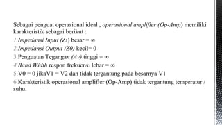 Sebagai penguat operasional ideal , operasional amplifier (Op-Amp) memiliki
karakteristik sebagai berikut :
1.Impedansi Input (Zi) besar = ∞
2.Impedansi Output (Z0) kecil= 0
3.Penguatan Tegangan (Av) tinggi = ∞
4.Band Width respon frekuensi lebar = ∞
5.V0 = 0 jikaV1 = V2 dan tidak tergantung pada besarnya V1
6.Karakteristik operasional amplifier (Op-Amp) tidak tergantung temperatur /
suhu.
 