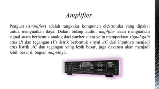 Penguat (Amplifier) adalah rangkaian komponen elektronika yang dipakai
untuk menguatkan daya. Dalam bidang audio, amplifier akan menguatkan
signal suara berbentuk analog dari sumber suara yaitu memperkuat signal/gain
arus (I) dan tegangan (V) listrik berbentuk sinyal AC dari inputnya menjadi
arus listrik AC dan tegangan yang lebih besar, juga dayanya akan menjadi
lebih besar di bagian outputnya.
Amplifier
 