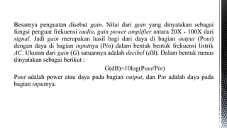 Besarnya penguatan disebut gain. Nilai dari gain yang dinyatakan sebagai
fungsi penguat frekuensi audio, gain power amplifier antara 20X - 100X dari
signal. Jadi gain merupakan hasil bagi dari daya di bagian output (Pout)
dengan daya di bagian inputnya (Pin) dalam bentuk bentuk frekuensi listrik
AC. Ukuran dari gain (G) satuannya adalah decibel (dB). Dalam bentuk rumus
dinyatakan sebagai berikut :
G(dB)=10log(Pout/Pin)
Pout adalah power atau daya pada bagian output, dan Pin adalah daya pada
bagian inputnya.
 
