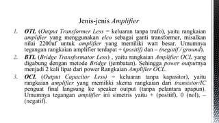 1. OTL (Output Transformer Less = keluaran tanpa trafo), yaitu rangkaian
amplifier yang menggunakan elco sebagai ganti transformer, misalkan
nilai 2200uf untuk amplifier yang memiliki watt besar. Umumnya
tegangan rangkaian amplifier terdapat + (positif) dan – (negatif / ground).
2. BTL (Bridge Transformator Less) , yaitu rangkaian Amplifier OCL yang
digabung dengan metode Bridge (jembatan). Sehingga power outputnya
menjadi 2 kali lipat dari power Rangkaian Amplifier OCL.
3. OCL (Output Capacitor Less) = keluaran tanpa kapasitor), yaitu
rangkaian amplifier yang memiliki skema rangkaian dari transistor/IC
penguat final langsung ke speaker output (tanpa pelantara apapun).
Umumnya tegangan amplifier ini simetris yaitu + (positif), 0 (nol), –
(negatif).
Jenis-jenis Amplifier
 
