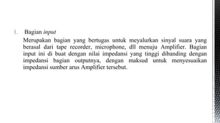 1. Bagian input
Merupakan bagian yang bertugas untuk meyalurkan sinyal suara yang
berasal dari tape recorder, microphone, dll menuju Amplifier. Bagian
input ini di buat dengan nilai impedansi yang tinggi dibanding dengan
impedansi bagian outputnya, dengan maksud untuk menyesuaikan
impedansi sumber arus Amplifier tersebut.
 