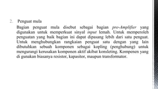 2. Penguat mula
Bagian penguat mula disebut sebagai bagian pre-Amplifier yang
digunakan untuk memperkuat sinyal input lemah. Untuk memperoleh
penguatan yang baik bagian ini dapat dipasang lebih dari satu penguat.
Untuk menghubungkan rangkaian penguat satu dengan yang lain
dibutuhkan sebuah komponen sebagai kopling (penghubung) untuk
mengurangi kerusakan komponen aktif akibat konsleting. Kompenen yang
di gunakan biasanya resistor, kapasitor, maupun transformator.
 