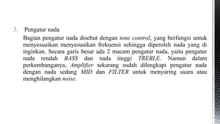 3. Pengatur nada
Bagian pengatur nada disebut dengan tone control, yang berfungsi untuk
menyesuaikan menyesuaikan frekuensi sehingga diperoleh nada yang di
inginkan. Secara garis besar ada 2 macam pengatur nada, yaitu pengatur
nada rendah BASS dan nada tinggi TREBLE. Namun dalam
perkembanganya, Amplifier sekarang sudah dilengkapi pengatur nada
dengan nada sedang MID dan FILTER untuk menyaring suara atau
menghilangkan noise.
 