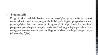 4. Penguat akhir
Penguat akhir adalah bagian utama Amplifier yang berfungsi untuk
memperkuat sinyal suara yang telah diolah pada bagian penguat mula atau
pre-Amplifier dan tone control. Penguat akhir diperlukan karena hasil
penguatan pada bagian penguat mula kecil sehingga dayanya belum kuat
menggetarkan membrane speaker. Bagian ini disebut sebagai penguat daya
(Power Amplifier).
 