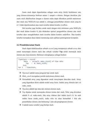 6
Suatu stack dapat digambarkan sebagai suatu array (larik) berdimensi satu
yang elemen-elemennya berkisar antara 1 sampai n elemen. Dengan demikian jika
suatu stack didefinisikan dengan n elemen maka dapat dikatakan jumlah maksimum
dari stack atau NOEL(S) nya adalah n, sehingga penambahan elemen stack yang ke
n+1 tidak diperkenankan atau stack tersebut dalam kondisi overflow.
Hal tersebut juga berlaku untuk stack dengan nilai minimum yaitu NOEL(S)
dari stack dalam kondisi 0, jika dilakukan operasi pengambilan elemen atas stack
tersebut akan mengakibatkan stack tersebut dalam kondisi underflow. Dua kondisi
tersebut merupakan dasar dalam merancang suatu aplikasi pemrograman komputer.
2.2 Pendeklarasian Stack
Stack dapat dideklarasikan sebuah record yang mempunyai sebuah array data
untuk menyimpan elemen stack dan sebuah variabel Top untuk menunjuk stack
elemen atas (top element). Deklarasi selengkapnya sebagai berikut:
 Tipestack adalah nama pengenal tipe untuk stack.
 Maks_stack merupakan jumlah meksimum elemen stack.
 Dataadalah array yang digunakan untuk menyimpan data-data stack. Array
yang digunakan disini adalah model array linier. Indeks array dimulai dari s/d
maks_stack.
 Tipedata adalah tipe data dari elemen-elemen stack.
 Top dipakai untuk menunjuka elemen teratas dari stack. Nilai yang diizinkan
adalah 0 s.d. maks-stack. Jika array diakses dari indeks kecil (1) ke arah
indeks besar (maks_stack), maka nilai ini akan bertambah 1 bila ada
penambahan elemen; dan berkurang 1 jika ada penghapusan elemen.
 S adalah nama variabel yang bertipe stack.
Tipestack = record
Data : array[1..maks_stack] of tipe data
Top : 0..maks_stack;
End;
Var S : tipestack;
 