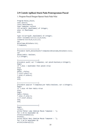 19
2.9 Contoh Aplikasi Stack Pada Pemrograman Pascal
1. Program Pascal Dengan Operasi Stack Pada Nilai
Program Nilai_Stack;
uses wincrt;
const MaxElemen=5;
type Tumpukan =record
isi:array[1..MaxElemen] of integer;
atas: 0..MaxElemen
end;
type isi=array[0..maxelemen] of integer;
const isilama1:isi=(3,7,2,6,4,8);
isibaru1:isi=(4,8,3,6,5,1);
var
Nilailama,Nilaibaru:isi;
T:tumpukan;
{———————————————————————}
Procedure Ganti_NilaiStack(T:tumpukan;Nilailama,Nilaibaru:isi);
var
penuh,habis: boolean;
x,i:integer;
{———————————————————————}
procedure push( var T:tumpukan; var penuh:boolean;x:integer);
begin
if T.atas = maxElemen then penuh:=true
else
begin
penuh :=false;
T.isi[T.atas]:=x;
T.atas:=T.atas+1;
end;
end;
{———————————————————————}
procedure pop(var T:tumpukan;var habis:boolean; var x:integer);
begin
if T.atas =0 then habis:=true
else
begin
habis:=false;
T.atas:=T.atas-1;
x:=T.isi[T.atas];
end;
end;
{———————————————————————}
begin
clrscr;
write('Nilai Lama Sebelum Masuk Tumpukan : ');
for i:=0 to maxelemen do
write(isilama1[i]);
writeln;
write('Nilai Baru Sebelum Masuk Tumpukan : ');
for i:=0 to maxelemen do
write(isibaru1[i]);
 